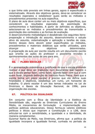 o que tinha sido previsto em linhas gerais, agora é especificado e
sistematizado. Através dos objetivos gerais, deve-se considerar os
resultados esperados e estabelecer quais serão os métodos e
procedimentos presentes na aula específica.
O plano de aula deve conter um ou mais objetivos específicos, que
considerem os resultados esperados da assimilação de
conhecimentos e habilidades. A partir de definidos os objetivos,
selecionam-se os métodos e procedimentos de transmissão e
assimilação dos conteúdos e as formas de avaliação.
O desenvolvimento metodológico é desdobrado nos seguintes itens:
preparação e introdução do assunto, desenvolvimento e estudo
ativo do assunto, sistematização e aplicação e tarefas de casa.
Dentro desses itens devem estar especificados os métodos,
procedimentos e materiais didáticos que serão utilizados, para
alcançar           os            objetivos          determinados.
A preparação da aula por escrito resulta em um documento escrito
que orienta as ações do professor e possibilita revisões e
aprimoramentos das aulas de ano para ano.

  66.    PLANO ESCOLAR

É a apresentação sistemática e justificada do que a escola pretende
realizar e que deve ser traduzida num documento que registre o
que a escola pensa fazer, como fazer, quando fazer com que e com
quem fazer, segundo definição do Instituto Paulo Freire. Para que a
escola tenha um plano escolar é preciso que ela defina suas
finalidades e objetivos, estabeleça um rumo, um horizonte de
trabalho. O plano escolar é um dos temas indicados na Lei de
Diretrizes e Bases da Educação Nacional, de 1996, para
organização das escolas.

  67.    POLÍTICA DA IGUALDADE

Em conjunto com a Ética da Identidade e a Estética da
Sensibilidade são, segundo as Diretrizes Curriculares do Ensino
Médio, os mecanismos de formulação         e implementação das
políticas públicas educacionais. Dessa forma,os valores estéticos
políticos e éticos que inspiram a Constituição e a LDB, deve
articular-se com a sensibilidade, a igualdade e a identidade, de
maneira complementar.
Guiomar Namo de Mello, nas Diretrizes, afirma que a política da
igualdade incorpora a igualdade formal, cunhada no período de

                                                                 48
 