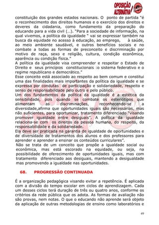 constituição dos grandes estados nacionais. O ponto de partida “é
o reconhecimento dos direitos humanos e o exercício dos direitos e
deveres da cidadania, como fundamento da preparação do
educando para a vida civil (…). “Para a sociedade de informação, na
qual vivemos, a política da igualdade “ vai se expressar também na
busca da equidade no acesso à educação, ao emprego,        à saúde,
ao meio ambiente saudável, e outros benefícios sociais e no
combate a todas as formas de preconceito e discriminação por
motivo de raça, sexo e religião, cultura, condição econômica,
aparência ou condição física.”
A política da igualdade visa compreender e respeitar o Estado de
Direito e seus princípios constitucionais :o sistema federativo e o
regime republicano e democrático.”
Esse conceito está associado ao respeito ao bem comum e constitui
uma das finalidades mais importantes da política da igualdade e se
expressa por condutas de participação e solidariedade, respeito e
senso de responsabilidade pelo outro e pelo público.
Um dos fundamentos da política da igualdade é a estética da
sensibilidade, pois quando se combate os esteriótipos que
alimentam       as      discriminações,      reconhecendo-se      a
diversidade,afirma que oportunidades iguais são necessárias, mas
não suficientes, para oportunizar, tratamento diferenciado “visando
promover igualdade entre desiguais”. A política da igualdade
relaciona-se com os direitos da pessoa humana, do respeito, da
responsabilidade e da solidariedade.
Ela deve ser praticada na garantia de igualdade de oportunidades e
de diversidade de tratamentos dos alunos e dos professores para
aprender e aprender a ensinar os conteúdos curriculares”.
Não se trata de um conceito que propõe a igualdade social ou
econômica, mas está escorado na equidade, ou seja, na
possibilidade de oferecimento de oportunidades iguais, mas com
tratamento diferenciado aos desiguais, mantendo a desigualdade
mas promovendo a igualdade nas oportunidades.

  68.    PROGRESSÃO CONTINUADA

É a organização pedagógica visando evitar a repetência. É aplicada
com a divisão do tempo escolar em ciclos de aprendizagem. Cada
um desses ciclos terá duração de três ou quatro anos, conforme os
critérios da rede pública que os adota. As formas de avaliação não
são provas, nem notas. O que o educando não aprende será objeto
da aplicação de outras metodologias de ensino como laboratórios e

                                                                 49
 