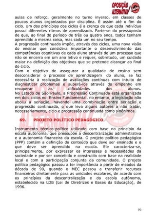 aulas de reforço, geralmente no turno inverso, em classes de
poucos alunos organizados por disciplina. É assim até o fim do
ciclo. Um dos princípios dos ciclos é a crença de que cada indivíduo
possui diferentes ritmos de aprendizado. Parte-se do pressuposto
de que, ao final do período de três ou quatro anos, todos tenham
aprendido a mesma coisa, mas cada um no seu tempo.
A progressão continuada impõe, através dos ciclos, uma nova visão
do ensinar que considera importante o desenvolvimento das
competências cognitivas de cada aluno através de um processo que
não se encerra em um ano letivo e requer, sobretudo, um cuidado
maior na definição dos objetivos que se pretende alcançar ao final
do ciclo.
Com o objetivo de assegurar a qualidade de ensino sem
desconsiderar o processo de aprendizagem do aluno, se faz
necessária à realização de avaliações contínuas com intuito de
diagnosticar problemas e superá-los através do empenho em
recuperar         as         dificuldades         dos        alunos.
No Estado de São Paulo, a Progressão Continuada está organizada
em dois ciclos no Ensino Fundamental, no entanto, a legislação não
aboliu a seriação, havendo uma combinação entre seriação e
progressão continuada, o que leva alguns autores a não tratar,
necessariamente, ciclo e progressão continuada como sinônimos.

  69.    PROJETO POLÍTICO PEDAGÓGICO

Instrumento técnico-político utilizado com base no princípio da
escola autônoma, que pressupõe a descentralização administrativa
e a autonomia financeira da escola. O projeto político pedagógico
(PPP) contém a definição do conteúdo que deve ser ensinado e o
que deve ser aprendido na escola. Ele caracteriza-se,
principalmente, por expressar os interesses e necessidades da
sociedade e por ser concebido e construído com base na realidade
local e com a participação conjunta da comunidade. O projeto
político pedagógico passou a ter importância a partir de meados da
década de 90, quando o MEC passou a transferir recursos
financeiros diretamente para as unidades escolares, de acordo com
os princípios da descentralização e da escola autônoma,
estabelecido na LDB (Lei de Diretrizes e Bases da Educação), de
1996.




                                                                  50
 