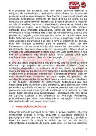 É o processo de avaliação que tem como objetivo detectar o
conjunto de conhecimento assimilado pelos alunos no interior do
processo ensino aprendizagem. Sua função é processual diante da
atividade pedagógica, diferente da ação dirigida ao aluno ou ao
conjunto de conhecimento trabalhado, procura observar e integrar
as três dimensões, docente, conhecimento, discente, no interior da
instituição de ensino. A avaliação diagnóstica deve estar sempre
norteada pela proposta pedagógica, tanto no que se refere à
concepção e eixos centrais das áreas de conhecimento quanto aos
pontos de chegada , uma vez que faz parte do trabalho como um
todo. Sabendo aonde quer chegar e como, o professor pode fazer
uma avaliação diagnóstica que não o leve a classificar os alunos,
mas sim indique caminhos para o trabalho. Deve ser um
instrumento do reconhecimento dos caminhos percorridos e a
identificação dos caminhos a serem perseguidos. Diante disso a
avaliação da aprendizagem escolar deve ser vista como meio e não
fim em si mesma, não sendo dessa forma apenas uma ação
mecânica, mas com um objetivo a ser seguido.

É uma avaliação pedagógica e não punitiva, que vai além da prova
clássica, cujo objetivo é contabilizar acertos e erros. Com a
avaliação diagnóstica, o professor deve ser capaz de chegar à
matriz do erro ou do acerto, interpretando a produção do aluno. De
acordo com a avaliação diagnóstica, o professor precisa localizar
num determinado momento, em que etapa do processo de
construção/apropriação do conhecimento encontra-se o estudante
e, em seguida, identificar as intervenções pedagógicas que são
necessárias para estimular o seu progresso. Esse diagnóstico, onde
se avalia a qualidade do erro ou do acerto, permite que o professor
possa adequar suas estratégias de ensino às necessidades de cada
aluno. Esse conceito está desenvolvido , principalmente nas obras
de Cipriano Luckesi e se diferencia da Avaliação Mediadora,
principalmente por estar mais adequada à concepção critico social
dos conteúdos do que ao construtivismo.

  7. AVALIAÇÃO DIALÓGICA

Conforme definido por Yves de la Taille, a prova clássica, objetiva
contabilizar acertos e erros, enquanto a avaliação dialógica é
pedagógica e não punitiva. Com a avaliação dialógica, o professor
deve ser capaz de chegar à matriz do erro ou do acerto,
interpretando a produção do aluno, para isso, ele precisa localizar,

                                                                   6
 
