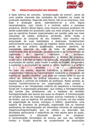70.     PROLETARIZAÇÃO DO ENSINO

A base teórica do conceito, "proletarização do ensino", parte de
uma análise marxista das condições de trabalho no modo de
produção capitalista. Segundo esta teoria, não só as empresas, mas
toda a produção geral, submeteram-se a uma lógica
racionalizadora, cujo intuito é o controle sobre o processo
produtivo. Dentro dessa lógica, esse mesmo processo produtivo foi
sendo subdividido em processos cada vez mais simples, de maneira
que os operários ficaram especializados em tarefas cada vez mais
reduzidas da cadeia produtiva, perdendo, deste modo, a
perspectiva de conjunto do seu trabalho. Isso resultou na
aniquilação de suas habilidades e destrezas, fundamentais
anteriormente para a execução do trabalho. Neste sentido, houve a
perda de sua própria qualificação, enquanto operário, da
capacidade essencial de visão do todo, de decisão sobre
determinada fase da produção, desapossando-o da compreensão do
significado     do       aspecto      totalitário   do      processo.
Essa lógica racionalizadora transcendeu o âmbito da empresa,
assim como o âmbito privado e de produção, enquanto processo de
acumulação de capital, para invadir a esfera do Estado, obrigando-o
a sustentar a acumulação de capital e, ainda, legitimar a si próprio
e           ao            processo            de         acumulação.
No caso do ensino, segundo Contreras, a atenção a essas
necessidades realizou-se historicamente mediante a introdução do
espírito de "gestão cientifica", que pode ser notado tanto no que se
refere ao conteúdo da prática educativa como ao modo de
organização e controle do trabalho do professor. Neste sentido, as
escolas transformaram-se em organizações mais amplas e
começaram a ser introduzidos critérios de sequência e hierarquia.
Surge daí "a organização graduada", que validou a homogeneização
das tarefas dos professores sob a hipótese da também
homogeneização dos alunos aos quais se dirigiam. A hierarquização
de funções dentro da instituição escolar ocorreu mediante a figura
do diretor, que as legitima. Em paralelo, o currículo, um dos modos
de organização da escola, começou a refletir, igualmente, uma
espécie de processo de produção, organizado sob os mesmos
parâmetros de decomposição em elementos mínimos de realização
(objetivos/fragmentação) que se refletiu na descrição das
atividades particulares e específicas da vida adulta para as quais,
supostamente,       o      educando       deveria    se     preparar.
A racionalização tecnológica do ensino, por sua vez, também
limitou a função docente ao cumprimento de prescrições
                                                                   51
 