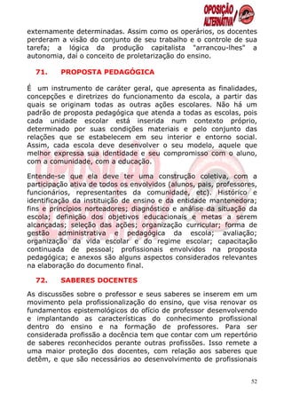 externamente determinadas. Assim como os operários, os docentes
perderam a visão do conjunto de seu trabalho e o controle de sua
tarefa; a lógica da produção capitalista "arrancou-lhes" a
autonomia, daí o conceito de proletarização do ensino.

  71.     PROPOSTA PEDAGÓGICA

É um instrumento de caráter geral, que apresenta as finalidades,
concepções e diretrizes do funcionamento da escola, a partir das
quais se originam todas as outras ações escolares. Não há um
padrão de proposta pedagógica que atenda a todas as escolas, pois
cada unidade escolar está inserida num contexto próprio,
determinado por suas condições materiais e pelo conjunto das
relações que se estabelecem em seu interior e entorno social.
Assim, cada escola deve desenvolver o seu modelo, aquele que
melhor expressa sua identidade e seu compromisso com o aluno,
com a comunidade, com a educação.

Entende-se que ela deve ter uma construção coletiva, com a
participação ativa de todos os envolvidos (alunos, pais, professores,
funcionários, representantes da comunidade, etc). Histórico e
identificação da instituição de ensino e da entidade mantenedora;
fins e princípios norteadores; diagnóstico e análise da situação da
escola; definição dos objetivos educacionais e metas a serem
alcançadas; seleção das ações; organização curricular; forma de
gestão administrativa e pedagógica da escola; avaliação;
organização da vida escolar e do regime escolar; capacitação
continuada de pessoal; profissionais envolvidos na proposta
pedagógica; e anexos são alguns aspectos considerados relevantes
na elaboração do documento final.

  72.     SABERES DOCENTES

As discussões sobre o professor e seus saberes se inserem em um
movimento pela profissionalização do ensino, que visa renovar os
fundamentos epistemológicos do ofício de professor desenvolvendo
e implantando as características do conhecimento profissional
dentro do ensino e na formação de professores. Para ser
considerada profissão a docência tem que contar com um repertório
de saberes reconhecidos perante outras profissões. Isso remete a
uma maior proteção dos docentes, com relação aos saberes que
detêm, e que são necessários ao desenvolvimento de profissionais


                                                                   52
 