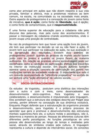 como ator principal em ações que não dizem respeito à sua vida
privada, familiar e afetiva, mas a problemas relativos ao bem
comum, na escola, na comunidade ou na sociedade mais ampla.
Outro aspecto do protagonismo é a concepção do jovem como fonte
de iniciativa, que é ação; como fonte de liberdade, que é opção;
e como fonte de compromissos, que é responsabilidade.

É uma forma superior de educação para a cidadania não pelo
discurso das palavras, mas pelo curso dos acontecimentos. É
passar a mensagem da cidadania criando acontecimentos, onde o
jovem ocupa uma posição de centralidade.

Na raiz do protagonismo tem que haver uma opção livre do jovem,
ele tem que participar na decisão se vai ou não fazer a ação. O
jovem tem que participar na execução da ação, na sua avaliação e
na apropriação dos resultados. Existem dois padrões de
protagonismo juvenil: quando as pessoas do mundo adulto fazem
junto com os jovens e quando os jovens fazem de maneira
autônoma. Em relação ao processo ensino aprendizagem pode ser
identificado como a condição de participação efetiva dos discentes
no interior da instituição escolar. Em alguns autores também
aparece como a situação concreta de participação dos jovens nas
instituições sociais da sociedade moderna. O importante que este é
um conceito acompanhado de “referência propositiva” no sentido de
ser sempre uma “ação afirmativa” de valores sociais.

  74.    SÓCIO-INTERACIONISMO

Os estudos de Vygotsky, postulam uma dialética das interações
com o outro e com o meio, como desencadeador do
desenvolvimento     sócio-cognitivo.  Para    Vygotsky     e   seus
colaboradores, o desenvolvimento é impulsionado pela linguagem.
Eles acreditam que a estrutura dos estágios descrita por Piaget seja
correta, porém diferem na concepção de sua dinâmica evolutiva.
Enquanto Piaget defende que a estruturação do organismo precede
o desenvolvimento, para Vygotsky é o próprio processo de
aprender que gera e promove o desenvolvimento das estruturas
mentais superiores.Para ele, a cultura molda o psicológico, isto é,
determina a maneira de pensar. Pessoas de diferentes culturas têm
diferentes perfis psicológicos. As funções psicológicas de uma
pessoa são desenvolvidas ao longo do tempo e mediadas pelo
social, através de símbolos criados pela cultura. A linguagem
representa a cultura e depende do intercâmbio social. Os conceitos
                                                                  54
 