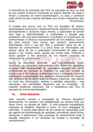 A importância da utilização das TICs na educação se deve ao fato
de que podem promover mudanças na prática docente de modo a
inovar o processo de ensino-aprendizagem, ou seja, o professor
pode utilizá-las para realizar atividades que seriam impossíveis sem
essas                                                   ferramentas.

O contato dos alunos com as TICs em situações de ensino-
aprendizagem promovem o desenvolvimento cognitivo e intelectual,
principalmente o raciocínio lógico formal, a capacidade de pensar
com rigor e sistematicidade, a criatividade e solução para
problemas. Em uma aula tradicional, o professor é o transmissor do
conhecimento e utiliza-se exclusivamente do livro didático, lousa e
giz para ensinar seus alunos que recebem passivamente
informações. Com o uso das TICs o professor deixa de ser o
detentor do conhecimento e a única fonte de informações dos
alunos, deixa de ser a autoridade incontestada do saber para
passar a ser, muitas vezes, aquele que menos sabe. Professor e
aluno passam a ser parceiros de um mesmo processo de
construção do conhecimento".

Diante da velocidade acelerada         das transformações tecno-
científicas, os conteúdos administrados nas diferentes disciplinas
escolares não acompanham as qualidades exigidas nos perfis
profissionais do mercado de trabalho. Se uma das funções da
escola seria a de preparar profissionais para a sociedade é preciso
desenvolver a atualização dos objetivos educacionais ao conjunto
dos atributos demandados pelas profissões modernas, não apenas
no nível das informações, saberes e aptidões adquiridas , mas
sobretudo, nas habilidades atitudinais que as condições          de
trabalho modernas reclamam. Daí a importância das TICs no
processo de ensino-aprendizagem.

  76.    TEMA GERADOR

Esse conceito remete a concepção de “Palavra Geradora”
desenvolvida no trabalho com alfabetização de adultos feito por
Paulo Freire, na década de 1960. É uma proposta metodológica
inspirada na dialética. Segundo o autor, no livro Pedagogia do
Oprimido, “a escola pode deixar de ser campo de reprodução para
ser agente de transformação da realidade, permitindo, desta forma,
estruturar e desenvolver todo processo de conhecimento onde a
atuação educativa é um processo de criação e recriação do
conhecimento”.

                                                                  56
 
