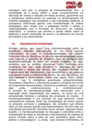 interagem com elas. A proposta de transversalidade traz        a
necessidade de a escola refletir e atuar conscientemente via
educação de valores e atitudes em todas as áreas, garantindo que
a perspectiva político-social se expresse no direcionamento do
trabalho pedagógico dos conteúdos e das orientações didáticas. A
perspectiva transversal aponta uma transformação de prática
pedagógica, pois rompe com a pedagogia formal e amplia a
responsabilidade com a formação do aluno,com um trabalho
sistemático e continuo que permita a escola refletir sobre os
objetivos a serem alcançados de forma a se definirem em termos
do trabalho a ser desenvolvido.


  78.     TRANSDISCIPLINARIDADE

Princípio teórico que busca uma intercomunicação entre as
disciplinas, tratando efetivamente de um tema comum
(transversal). Ou seja, na transdisciplinaridade não existem
fronteiras entre as disciplinas. A idéia de transdiciplinaridade surgiu
para superar o conceito de disciplina, que se configura pela
departamentalização do saber em diversas matérias. Ou seja,
considera que as práticas educativas foram centradas num
paradigma em que cada disciplina é abordada de modo
fragmentado e isolada das demais. Isto resultaria também na
fragmentação das mentalidades, das consciências e das posturas
que perdem assim a compreensão do ser, da vida, da cultura, em
suas relações e inter-relações. Sobre esta lógica, Morin (2000)
afirma:      que "a inteligência parcelizada, compartimentada,
mecanística, disjuntiva e reducionista quebra o complexo do mundo
em fragmentos desconectados, fraciona os problemas, separa o que
está      unido,     unidimensionaliza        o     multidimensional".
O conceito de transdisciplinaridade está relacionado com a
superação desta fragmentação dos saberes, na busca de uma
compreensão holística e complexa dos processos do mundo. A
transdisciplinaridade é um princípio do qual decorrem várias
conseqüências práticas, tanto nas metodologias de ensino quanto
na proposta curricular e pedagógica. Ela considera que embora
cada um dos campos guarde suas especificidades, há entre eles um
intercâmbio permanente, formando novos campos. Segundo Moacir
Gadotti, “a transdisciplinaridade na educação é entendida como a
coordenação de todas as disciplinas e interdisciplinas do sistema de
ensino inovado sobre a base de uma axiomática geral, ética,
política e antropológica”, e, ainda, para Ubiratan D’Ambrósio, no
                                                                     58
 