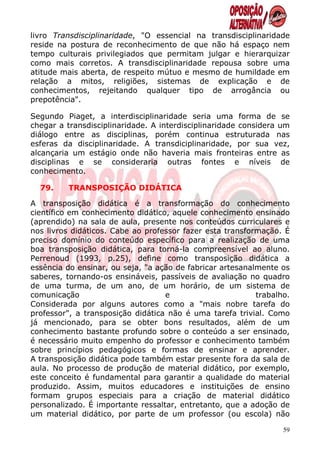 livro Transdisciplinaridade, "O essencial na transdisciplinaridade
reside na postura de reconhecimento de que não há espaço nem
tempo culturais privilegiados que permitam julgar e hierarquizar
como mais corretos. A transdisciplinaridade repousa sobre uma
atitude mais aberta, de respeito mútuo e mesmo de humildade em
relação a mitos, religiões, sistemas de explicação e de
conhecimentos, rejeitando qualquer tipo de arrogância ou
prepotência".

Segundo Piaget, a interdisciplinaridade seria uma forma de se
chegar a transdisciplinaridade. A interdisciplinaridade considera um
diálogo entre as disciplinas, porém continua estruturada nas
esferas da disciplinaridade. A transdiciplinaridade, por sua vez,
alcançaria um estágio onde não haveria mais fronteiras entre as
disciplinas e se consideraria outras fontes e níveis de
conhecimento.

  79.    TRANSPOSIÇÃO DIDÁTICA

A transposição didática é a transformação do conhecimento
científico em conhecimento didático, aquele conhecimento ensinado
(aprendido) na sala de aula, presente nos conteúdos curriculares e
nos livros didáticos. Cabe ao professor fazer esta transformação. É
preciso domínio do conteúdo específico para a realização de uma
boa transposição didática, para torná-la compreensível ao aluno.
Perrenoud (1993, p.25), define como transposição didática a
essência do ensinar, ou seja, "a ação de fabricar artesanalmente os
saberes, tornando-os ensináveis, passíveis de avaliação no quadro
de uma turma, de um ano, de um horário, de um sistema de
comunicação                        e                       trabalho.
Considerada por alguns autores como a "mais nobre tarefa do
professor", a transposição didática não é uma tarefa trivial. Como
já mencionado, para se obter bons resultados, além de um
conhecimento bastante profundo sobre o conteúdo a ser ensinado,
é necessário muito empenho do professor e conhecimento também
sobre princípios pedagógicos e formas de ensinar e aprender.
A transposição didática pode também estar presente fora da sala de
aula. No processo de produção de material didático, por exemplo,
este conceito é fundamental para garantir a qualidade do material
produzido. Assim, muitos educadores e instituições de ensino
formam grupos especiais para a criação de material didático
personalizado. É importante ressaltar, entretanto, que a adoção de
um material didático, por parte de um professor (ou escola) não

                                                                  59
 