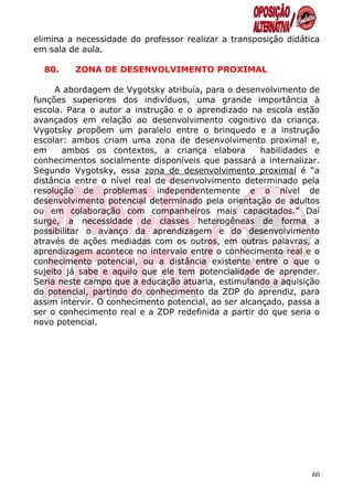 elimina a necessidade do professor realizar a transposição didática
em sala de aula.

  80.    ZONA DE DESENVOLVIMENTO PROXIMAL

     A abordagem de Vygotsky atribuía, para o desenvolvimento de
funções superiores dos indivíduos, uma grande importância à
escola. Para o autor a instrução e o aprendizado na escola estão
avançados em relação ao desenvolvimento cognitivo da criança.
Vygotsky propõem um paralelo entre o brinquedo e a instrução
escolar: ambos criam uma zona de desenvolvimento proximal e,
em     ambos os contextos, a criança elabora          habilidades e
conhecimentos socialmente disponíveis que passará a internalizar.
Segundo Vygotsky, essa zona de desenvolvimento proximal é “a
distância entre o nível real de desenvolvimento determinado pela
resolução de problemas independentemente e o nível de
desenvolvimento potencial determinado pela orientação de adultos
ou em colaboração com companheiros mais capacitados.” Daí
surge, a necessidade de classes heterogêneas de forma a
possibilitar o avanço da aprendizagem e do desenvolvimento
através de ações mediadas com os outros, em outras palavras, a
aprendizagem acontece no intervalo entre o conhecimento real e o
conhecimento potencial, ou a distância existente entre o que o
sujeito já sabe e aquilo que ele tem potencialidade de aprender.
Seria neste campo que a educação atuaria, estimulando a aquisição
do potencial, partindo do conhecimento da ZDP do aprendiz, para
assim intervir. O conhecimento potencial, ao ser alcançado, passa a
ser o conhecimento real e a ZDP redefinida a partir do que seria o
novo potencial.




                                                                 60
 