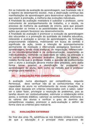 Em se tratando da avaliação da aprendizagem, sua finalidade não é
o registro do desempenho escolar, mas a observação contínua das
manifestações de aprendizagem para desenvolver ações educativas
que visem à promoção, a melhoria das evoluções individuais.
A finalidade da avaliação mediadora é subsidiar o professor, como
instrumento de acompanhamento do trabalho, e a escola, no
processo de melhoria da qualidade de ensino, para que possam
compreender os limites e as possibilidades dos alunos e delinear
ações que possam favorecer seu desenvolvimento.
A finalidade da avaliação é promover a evolução da aprendizagem
dos educandos e a promoção da qualidade do trabalho educativo,
colocando a avaliação a serviço da aprendizagem, da formação,
proporcionando cidadania, mobilizando em busca de sentido e
significado da ação, tendo a intenção de acompanhamento
permanente de mediação e intervenção pedagógica favorável a
aprendizagem, tendo visão dialógica, de negociação, referenciado-
se na interdisciplinaridade e na contextualização, respeitando as
individualidades, confiando na capacidade de todos, na interação e
na socialização do processo avaliativo. Segundo a autora, da
mesma forma que o professor media a questão do conhecimento
com o aluno a avaliação deveria mediar este processo, para desta
forma tornar possível a identificação de problemas na
aprendizagem do aluno, bem como no método que o professor
emprega para realizá-lo.

  10.    AVALIAÇÃO POR COMPETÊNCIAS

A avaliação numa abordagem por competências, segundo
Perrenoud,    deve verificar não só os conhecimentos mas a
capacidade do aluno no enfrentamento de novas situações. Ela
deve estar baseada em critérios relacionados com o saber, saber
ser e saber fazer, privilegiar a resolução de problemas, pois as
tarefas devem ser contextualizadas; estimular a colaboração entre
pares; o contrato didático; valorizar os conhecimentos anteriores e
os valores dos alunos e verificar o grau de domínio das
competências visadas; promover a auto-avaliação e definir de
forma clara os critérios para realizá-la.


  11.    AVALIAÇÕES EXTERNAS

No final dos anos 70, solidificou-se nos Estados Unidos o conceito
de que a educação é a principal mola propulsora do
                                                                  8
 