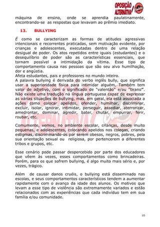 máquina   de   ensino,   onde    se   aprendia paulatinamente,
encontrando-se as respostas que levavam ao prêmio imediato.

  13.     BULLYING

É como se caracterizam as formas de atitudes agressivas
intencionais e recorrentes praticadas, sem motivação evidente, por
crianças e adolescentes, executadas dentro de uma relação
desigual de poder. Os atos repetidos entre iguais (estudantes) e o
desequilíbrio de poder são as características essenciais, que
tornam possível a intimidação da vítima. Esse tipo de
comportamento causa nas pessoas que são seu alvo humilhação,
dor e angústia.
Afeta estudantes, pais e professores no mundo inteiro.
A palavra bullying é derivada do verbo inglês bully, que significa
usar a superioridade física para intimidar alguém. Também tem
valor de adjetivo, com o significado de “valentão” e/ou “tirano”.
Não existe uma tradução na língua portuguesa capaz de expressar
as várias situações de bullying, mas, em geral, ela está associada a
ações como colocar apelidos, ofender, humilhar, discriminar,
excluir, isolar, ignorar, intimidar, perseguir, assediar, aterrorizar,
amedrontar, dominar, agredir, bater, chutar, empurrar, ferir,
roubar, etc.

Comumente, vemos, no ambiente escolar, crianças, desde muito
pequenas, e adolescentes, colocando apelidos nos colegas, criando
estigmas, discriminando-os por serem obesos, negros, pobres, pela
sua orientação sexual ou religiosa, por pertencerem a diferentes
tribos e grupos, etc.

Esse cenário pode passar despercebido por parte dos educadores
que vêem às vezes, esses comportamentos como brincadeiras.
Porém, para os que sofrem bullying, é algo muito mais sério e, por
vezes, trágico.

Além de causar danos cruéis, o bullying está disseminado nas
escolas, e seus comportamentos característicos tendem a aumentar
rapidamente com o avanço da idade dos alunos. Os motivos que
levam a esse tipo de violência são extremamente variados e estão
relacionados com as experiências que cada indivíduo tem em sua
família e/ou comunidade.



                                                                    10
 