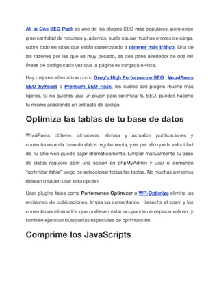 All In One SEO Pack es uno de los plugins SEO más populares, pero exige
gran cantidad de recursos y, además, suele causar muchos errores de carga,
sobre todo en sitios que están comenzando a obtener más tráfico. Una de
las razones por las que es muy pesado, es que pone alrededor de dos mil
líneas de código cada vez que la página es cargada o vista.
Hay mejores alternativas como Greg’s High Performance SEO , WordPress
SEO byYoast o Premium SEO Pack, los cuales son plugins mucho más
ligeros. Si no quieres usar un plugin para optimizar tu SEO, puedes hacerlo
tú mismo añadiendo un extracto de código.
Optimiza las tablas de tu base de datos
WordPress obtiene, almacena, elimina y actualiza publicaciones y
comentarios en la base de datos regularmente, y es por ello que la velocidad
de tu sitio web puede bajar dramáticamente. Limpiar manualmente tu base
de datos requiere abrir una sesión en phpMyAdmin y usar el comando
“optimizar tabla” luego de seleccionar todas las tablas. No muchas personas
desean o saben usar esta opción.
Usar plugins tales como Perfomance Optimizer o WP-Optimize elimina las
revisiones de publicaciones, limpia los comentarios, desecha el spam y los
comentarios eliminados que pudiesen estar ocupando un espacio valioso, y
también ejecutan búsquedas especiales de optimización.
Comprime los JavaScripts
 