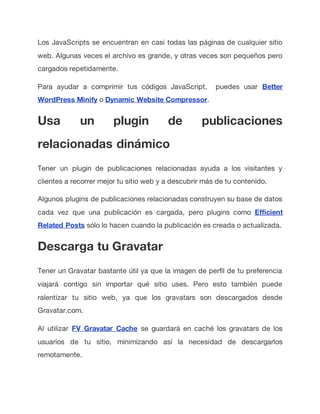 Los JavaScripts se encuentran en casi todas las páginas de cualquier sitio
web. Algunas veces el archivo es grande, y otras veces son pequeños pero
cargados repetidamente.
Para ayudar a comprimir tus códigos JavaScript, puedes usar Better
WordPress Minify o Dynamic Website Compressor.
Usa un plugin de publicaciones
relacionadas dinámico
Tener un plugin de publicaciones relacionadas ayuda a los visitantes y
clientes a recorrer mejor tu sitio web y a descubrir más de tu contenido.
Algunos plugins de publicaciones relacionadas construyen su base de datos
cada vez que una publicación es cargada, pero plugins como Efficient
Related Posts sólo lo hacen cuando la publicación es creada o actualizada.
Descarga tu Gravatar
Tener un Gravatar bastante útil ya que la imagen de perfil de tu preferencia
viajará contigo sin importar qué sitio uses. Pero esto también puede
ralentizar tu sitio web, ya que los gravatars son descargados desde
Gravatar.com.
Al utilizar FV Gravatar Cache se guardará en caché los gravatars de los
usuarios de tu sitio, minimizando así la necesidad de descargarlos
remotamente.
 