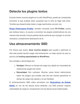 Detecta los plugins lentos
Cuando tienes muchos plugins en tu sitio WordPress, puede ser complicado
encontrar el que pudiese estar causando que tu sitio se haga más lento.
Tendrás que desactivarlos todos y luego reactivarlos uno por uno.
Plugin Performance Profiler, también conocido como P3 Profiler, acorta
esa tediosa tarea y te ayuda a encontrar los plugins problemáticos de una
manera más sencilla. Incluso podrías darte cuenta de que el plugin no era tan
necesario y simplemente deshacerte de él.
Usa almacenamiento SSD
Por irónico que suene, tener muchos plugins para ayudar a optimizar tu
sitio web puede hacerlo cargar más lentamente. La mejor opción es usar un
servicio de hosting especializado en WordPress.
Sus ventajas y desventajas son:
● Ventajas: Ofrecen un tiempo de carga muy rápido sin necesidad de
implementar plugins de caché.
● Desventajas: Son costosos. Muchas veces tienen restricciones
sobre los plugins que puedes usar (de esa manera garantizan el
tiempo de carga más rápido) y no son flexibles.
El almacenamiento SSD utiliza servidores con Dispositivos de Estado
Sólido en vez de los discos duros estándar. Los SSD proveen mejores
velocidades de carga en comparación con los discos duros tradicionales.
 
