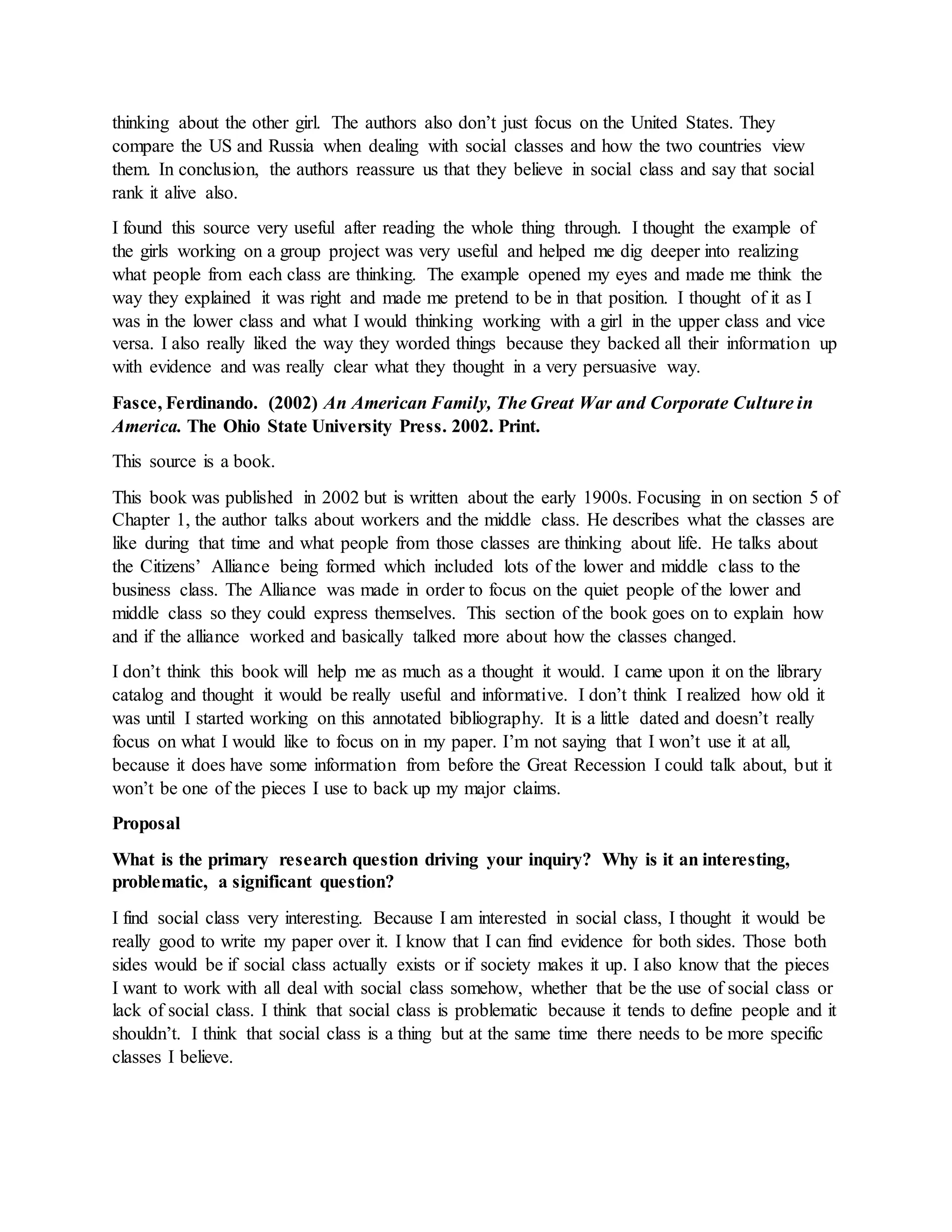 thinking about the other girl. The authors also don’t just focus on the United States. They
compare the US and Russia when dealing with social classes and how the two countries view
them. In conclusion, the authors reassure us that they believe in social class and say that social
rank it alive also.
I found this source very useful after reading the whole thing through. I thought the example of
the girls working on a group project was very useful and helped me dig deeper into realizing
what people from each class are thinking. The example opened my eyes and made me think the
way they explained it was right and made me pretend to be in that position. I thought of it as I
was in the lower class and what I would thinking working with a girl in the upper class and vice
versa. I also really liked the way they worded things because they backed all their information up
with evidence and was really clear what they thought in a very persuasive way.
Fasce, Ferdinando. (2002) An American Family, The Great War and Corporate Culture in
America. The Ohio State University Press. 2002. Print.
This source is a book.
This book was published in 2002 but is written about the early 1900s. Focusing in on section 5 of
Chapter 1, the author talks about workers and the middle class. He describes what the classes are
like during that time and what people from those classes are thinking about life. He talks about
the Citizens’ Alliance being formed which included lots of the lower and middle class to the
business class. The Alliance was made in order to focus on the quiet people of the lower and
middle class so they could express themselves. This section of the book goes on to explain how
and if the alliance worked and basically talked more about how the classes changed.
I don’t think this book will help me as much as a thought it would. I came upon it on the library
catalog and thought it would be really useful and informative. I don’t think I realized how old it
was until I started working on this annotated bibliography. It is a little dated and doesn’t really
focus on what I would like to focus on in my paper. I’m not saying that I won’t use it at all,
because it does have some information from before the Great Recession I could talk about, but it
won’t be one of the pieces I use to back up my major claims.
Proposal
What is the primary research question driving your inquiry? Why is it an interesting,
problematic, a significant question?
I find social class very interesting. Because I am interested in social class, I thought it would be
really good to write my paper over it. I know that I can find evidence for both sides. Those both
sides would be if social class actually exists or if society makes it up. I also know that the pieces
I want to work with all deal with social class somehow, whether that be the use of social class or
lack of social class. I think that social class is problematic because it tends to define people and it
shouldn’t. I think that social class is a thing but at the same time there needs to be more specific
classes I believe.
 