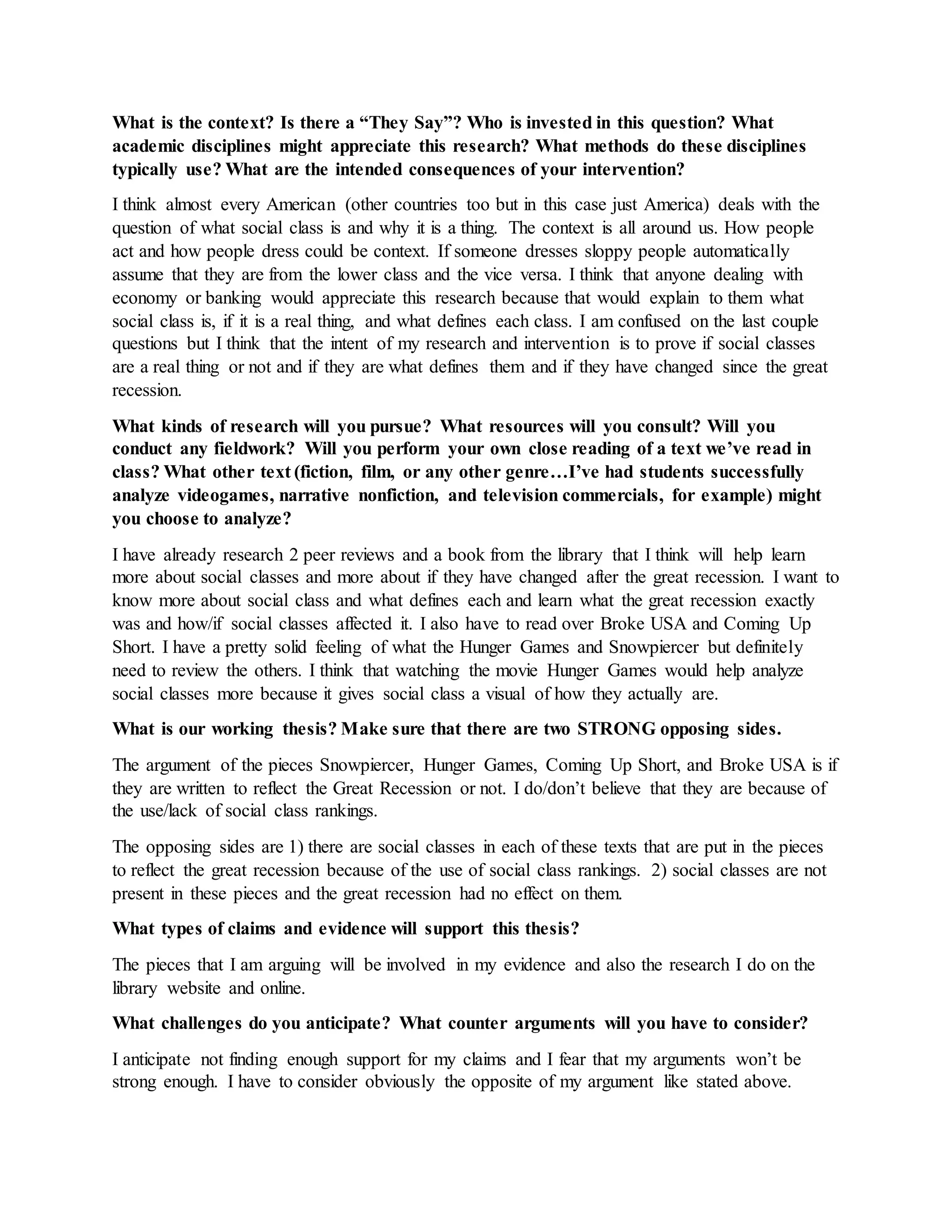 What is the context? Is there a “They Say”? Who is invested in this question? What
academic disciplines might appreciate this research? What methods do these disciplines
typically use? What are the intended consequences of your intervention?
I think almost every American (other countries too but in this case just America) deals with the
question of what social class is and why it is a thing. The context is all around us. How people
act and how people dress could be context. If someone dresses sloppy people automatically
assume that they are from the lower class and the vice versa. I think that anyone dealing with
economy or banking would appreciate this research because that would explain to them what
social class is, if it is a real thing, and what defines each class. I am confused on the last couple
questions but I think that the intent of my research and intervention is to prove if social classes
are a real thing or not and if they are what defines them and if they have changed since the great
recession.
What kinds of research will you pursue? What resources will you consult? Will you
conduct any fieldwork? Will you perform your own close reading of a text we’ve read in
class? What other text (fiction, film, or any other genre…I’ve had students successfully
analyze videogames, narrative nonfiction, and television commercials, for example) might
you choose to analyze?
I have already research 2 peer reviews and a book from the library that I think will help learn
more about social classes and more about if they have changed after the great recession. I want to
know more about social class and what defines each and learn what the great recession exactly
was and how/if social classes affected it. I also have to read over Broke USA and Coming Up
Short. I have a pretty solid feeling of what the Hunger Games and Snowpiercer but definitely
need to review the others. I think that watching the movie Hunger Games would help analyze
social classes more because it gives social class a visual of how they actually are.
What is our working thesis? Make sure that there are two STRONG opposing sides.
The argument of the pieces Snowpiercer, Hunger Games, Coming Up Short, and Broke USA is if
they are written to reflect the Great Recession or not. I do/don’t believe that they are because of
the use/lack of social class rankings.
The opposing sides are 1) there are social classes in each of these texts that are put in the pieces
to reflect the great recession because of the use of social class rankings. 2) social classes are not
present in these pieces and the great recession had no effect on them.
What types of claims and evidence will support this thesis?
The pieces that I am arguing will be involved in my evidence and also the research I do on the
library website and online.
What challenges do you anticipate? What counter arguments will you have to consider?
I anticipate not finding enough support for my claims and I fear that my arguments won’t be
strong enough. I have to consider obviously the opposite of my argument like stated above.
 