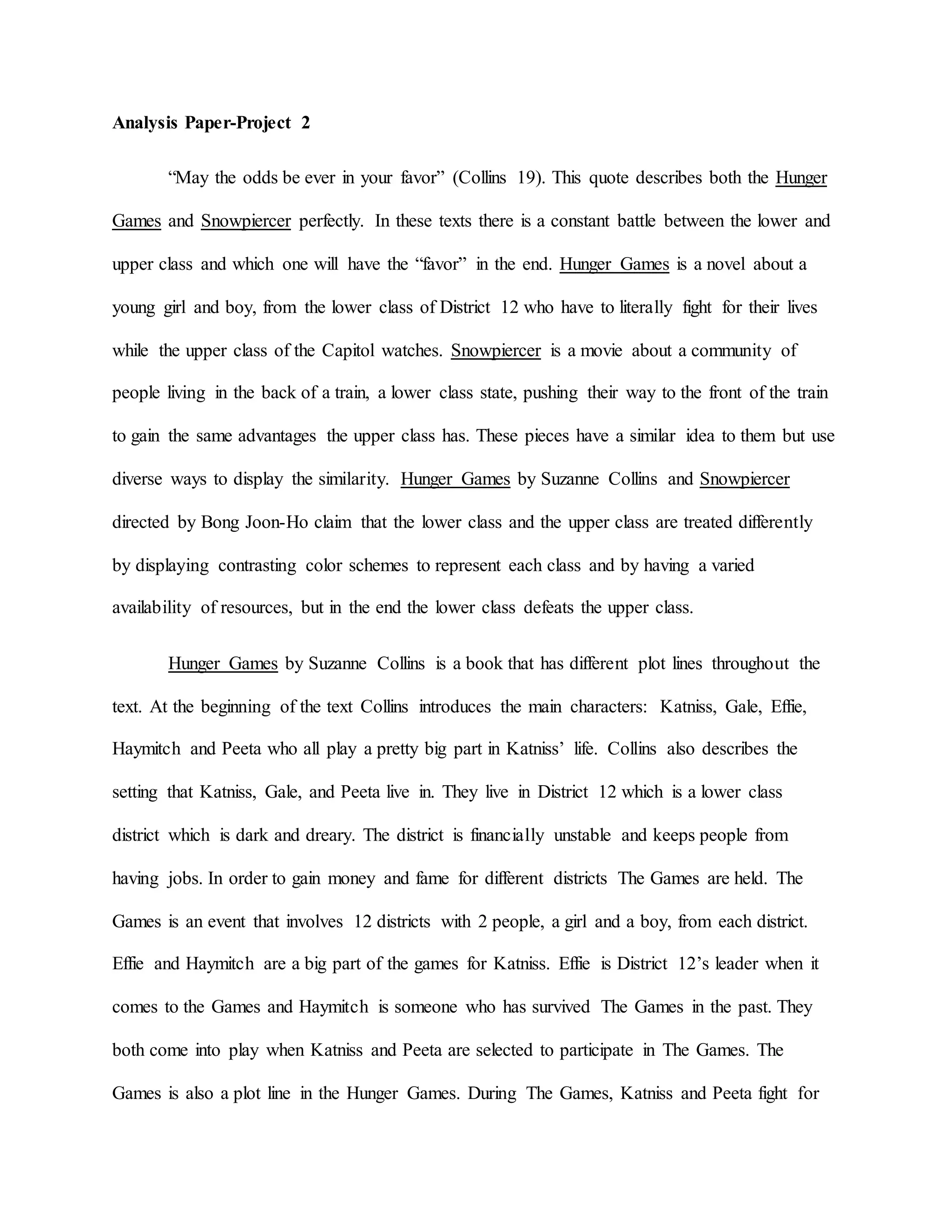 Analysis Paper-Project 2
“May the odds be ever in your favor” (Collins 19). This quote describes both the Hunger
Games and Snowpiercer perfectly. In these texts there is a constant battle between the lower and
upper class and which one will have the “favor” in the end. Hunger Games is a novel about a
young girl and boy, from the lower class of District 12 who have to literally fight for their lives
while the upper class of the Capitol watches. Snowpiercer is a movie about a community of
people living in the back of a train, a lower class state, pushing their way to the front of the train
to gain the same advantages the upper class has. These pieces have a similar idea to them but use
diverse ways to display the similarity. Hunger Games by Suzanne Collins and Snowpiercer
directed by Bong Joon-Ho claim that the lower class and the upper class are treated differently
by displaying contrasting color schemes to represent each class and by having a varied
availability of resources, but in the end the lower class defeats the upper class.
Hunger Games by Suzanne Collins is a book that has different plot lines throughout the
text. At the beginning of the text Collins introduces the main characters: Katniss, Gale, Effie,
Haymitch and Peeta who all play a pretty big part in Katniss’ life. Collins also describes the
setting that Katniss, Gale, and Peeta live in. They live in District 12 which is a lower class
district which is dark and dreary. The district is financially unstable and keeps people from
having jobs. In order to gain money and fame for different districts The Games are held. The
Games is an event that involves 12 districts with 2 people, a girl and a boy, from each district.
Effie and Haymitch are a big part of the games for Katniss. Effie is District 12’s leader when it
comes to the Games and Haymitch is someone who has survived The Games in the past. They
both come into play when Katniss and Peeta are selected to participate in The Games. The
Games is also a plot line in the Hunger Games. During The Games, Katniss and Peeta fight for
 