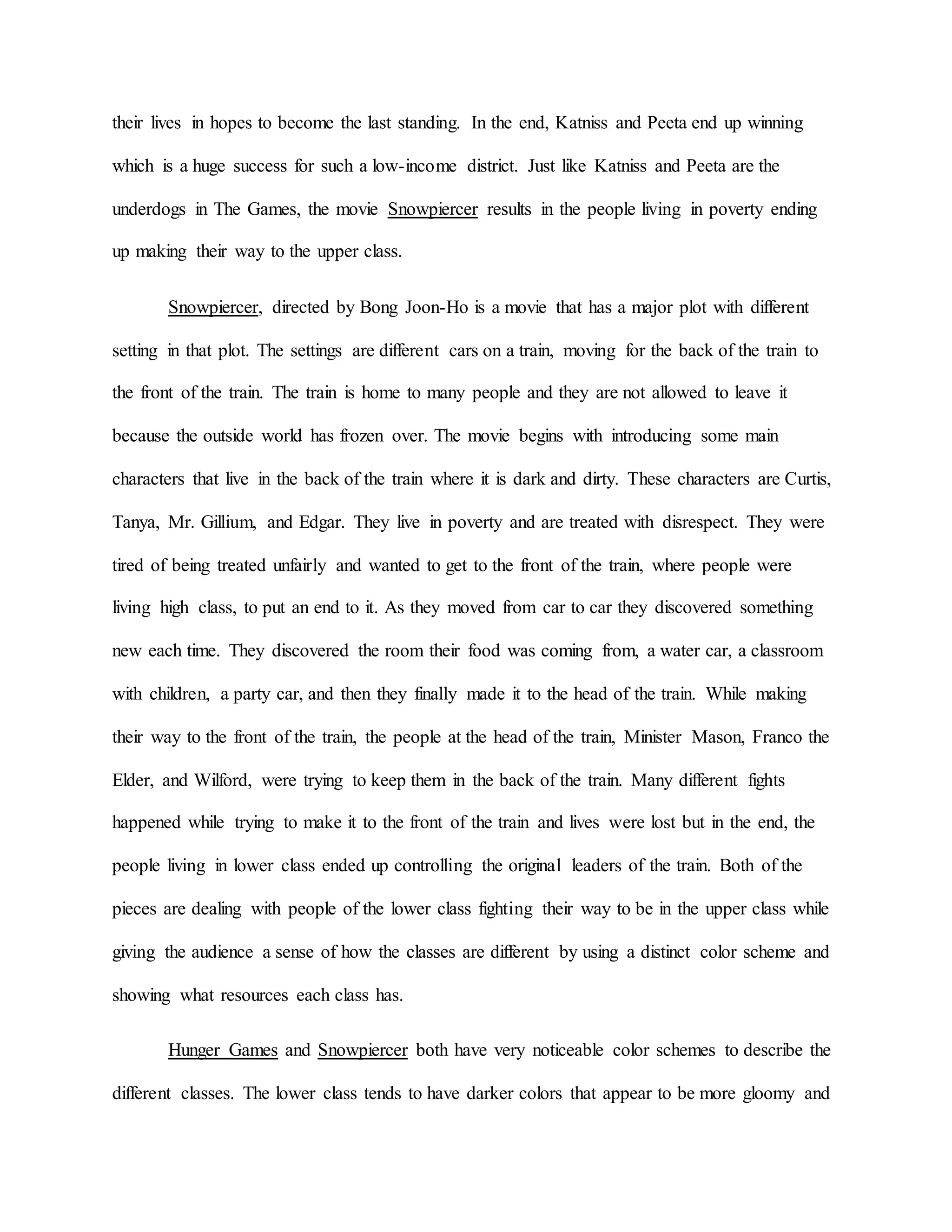 their lives in hopes to become the last standing. In the end, Katniss and Peeta end up winning
which is a huge success for such a low-income district. Just like Katniss and Peeta are the
underdogs in The Games, the movie Snowpiercer results in the people living in poverty ending
up making their way to the upper class.
Snowpiercer, directed by Bong Joon-Ho is a movie that has a major plot with different
setting in that plot. The settings are different cars on a train, moving for the back of the train to
the front of the train. The train is home to many people and they are not allowed to leave it
because the outside world has frozen over. The movie begins with introducing some main
characters that live in the back of the train where it is dark and dirty. These characters are Curtis,
Tanya, Mr. Gillium, and Edgar. They live in poverty and are treated with disrespect. They were
tired of being treated unfairly and wanted to get to the front of the train, where people were
living high class, to put an end to it. As they moved from car to car they discovered something
new each time. They discovered the room their food was coming from, a water car, a classroom
with children, a party car, and then they finally made it to the head of the train. While making
their way to the front of the train, the people at the head of the train, Minister Mason, Franco the
Elder, and Wilford, were trying to keep them in the back of the train. Many different fights
happened while trying to make it to the front of the train and lives were lost but in the end, the
people living in lower class ended up controlling the original leaders of the train. Both of the
pieces are dealing with people of the lower class fighting their way to be in the upper class while
giving the audience a sense of how the classes are different by using a distinct color scheme and
showing what resources each class has.
Hunger Games and Snowpiercer both have very noticeable color schemes to describe the
different classes. The lower class tends to have darker colors that appear to be more gloomy and
 