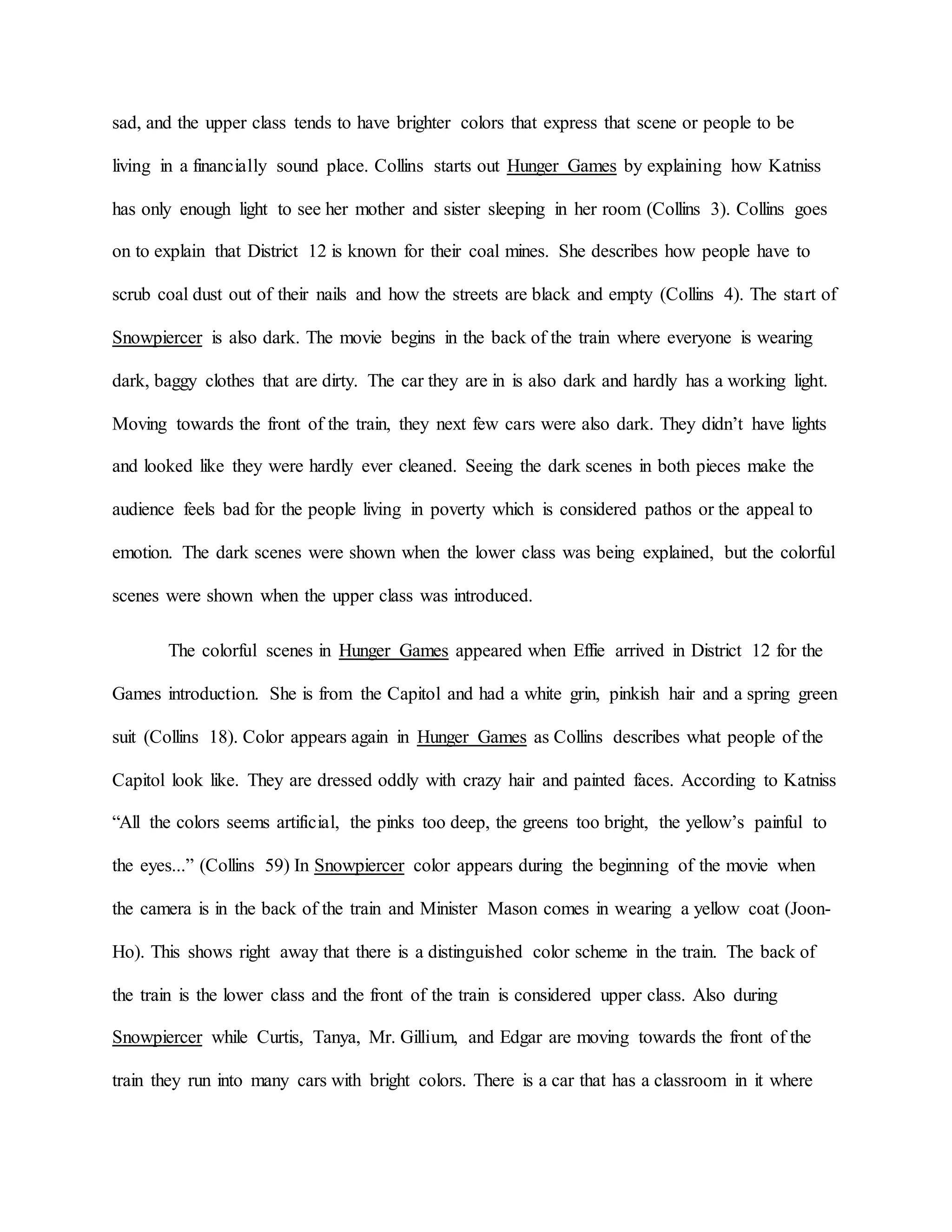 sad, and the upper class tends to have brighter colors that express that scene or people to be
living in a financially sound place. Collins starts out Hunger Games by explaining how Katniss
has only enough light to see her mother and sister sleeping in her room (Collins 3). Collins goes
on to explain that District 12 is known for their coal mines. She describes how people have to
scrub coal dust out of their nails and how the streets are black and empty (Collins 4). The start of
Snowpiercer is also dark. The movie begins in the back of the train where everyone is wearing
dark, baggy clothes that are dirty. The car they are in is also dark and hardly has a working light.
Moving towards the front of the train, they next few cars were also dark. They didn’t have lights
and looked like they were hardly ever cleaned. Seeing the dark scenes in both pieces make the
audience feels bad for the people living in poverty which is considered pathos or the appeal to
emotion. The dark scenes were shown when the lower class was being explained, but the colorful
scenes were shown when the upper class was introduced.
The colorful scenes in Hunger Games appeared when Effie arrived in District 12 for the
Games introduction. She is from the Capitol and had a white grin, pinkish hair and a spring green
suit (Collins 18). Color appears again in Hunger Games as Collins describes what people of the
Capitol look like. They are dressed oddly with crazy hair and painted faces. According to Katniss
“All the colors seems artificial, the pinks too deep, the greens too bright, the yellow’s painful to
the eyes...” (Collins 59) In Snowpiercer color appears during the beginning of the movie when
the camera is in the back of the train and Minister Mason comes in wearing a yellow coat (Joon-
Ho). This shows right away that there is a distinguished color scheme in the train. The back of
the train is the lower class and the front of the train is considered upper class. Also during
Snowpiercer while Curtis, Tanya, Mr. Gillium, and Edgar are moving towards the front of the
train they run into many cars with bright colors. There is a car that has a classroom in it where
 
