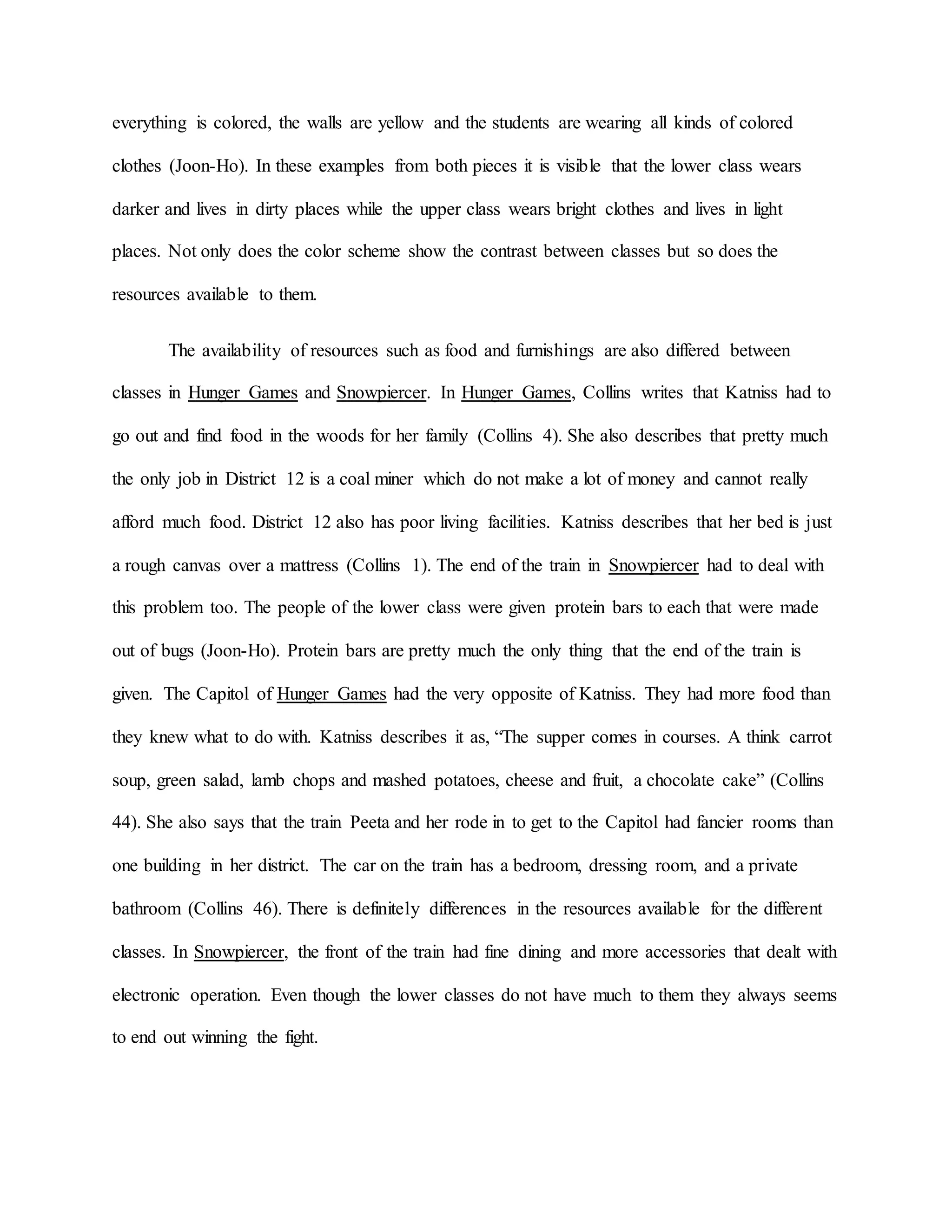 everything is colored, the walls are yellow and the students are wearing all kinds of colored
clothes (Joon-Ho). In these examples from both pieces it is visible that the lower class wears
darker and lives in dirty places while the upper class wears bright clothes and lives in light
places. Not only does the color scheme show the contrast between classes but so does the
resources available to them.
The availability of resources such as food and furnishings are also differed between
classes in Hunger Games and Snowpiercer. In Hunger Games, Collins writes that Katniss had to
go out and find food in the woods for her family (Collins 4). She also describes that pretty much
the only job in District 12 is a coal miner which do not make a lot of money and cannot really
afford much food. District 12 also has poor living facilities. Katniss describes that her bed is just
a rough canvas over a mattress (Collins 1). The end of the train in Snowpiercer had to deal with
this problem too. The people of the lower class were given protein bars to each that were made
out of bugs (Joon-Ho). Protein bars are pretty much the only thing that the end of the train is
given. The Capitol of Hunger Games had the very opposite of Katniss. They had more food than
they knew what to do with. Katniss describes it as, “The supper comes in courses. A think carrot
soup, green salad, lamb chops and mashed potatoes, cheese and fruit, a chocolate cake” (Collins
44). She also says that the train Peeta and her rode in to get to the Capitol had fancier rooms than
one building in her district. The car on the train has a bedroom, dressing room, and a private
bathroom (Collins 46). There is definitely differences in the resources available for the different
classes. In Snowpiercer, the front of the train had fine dining and more accessories that dealt with
electronic operation. Even though the lower classes do not have much to them they always seems
to end out winning the fight.
 