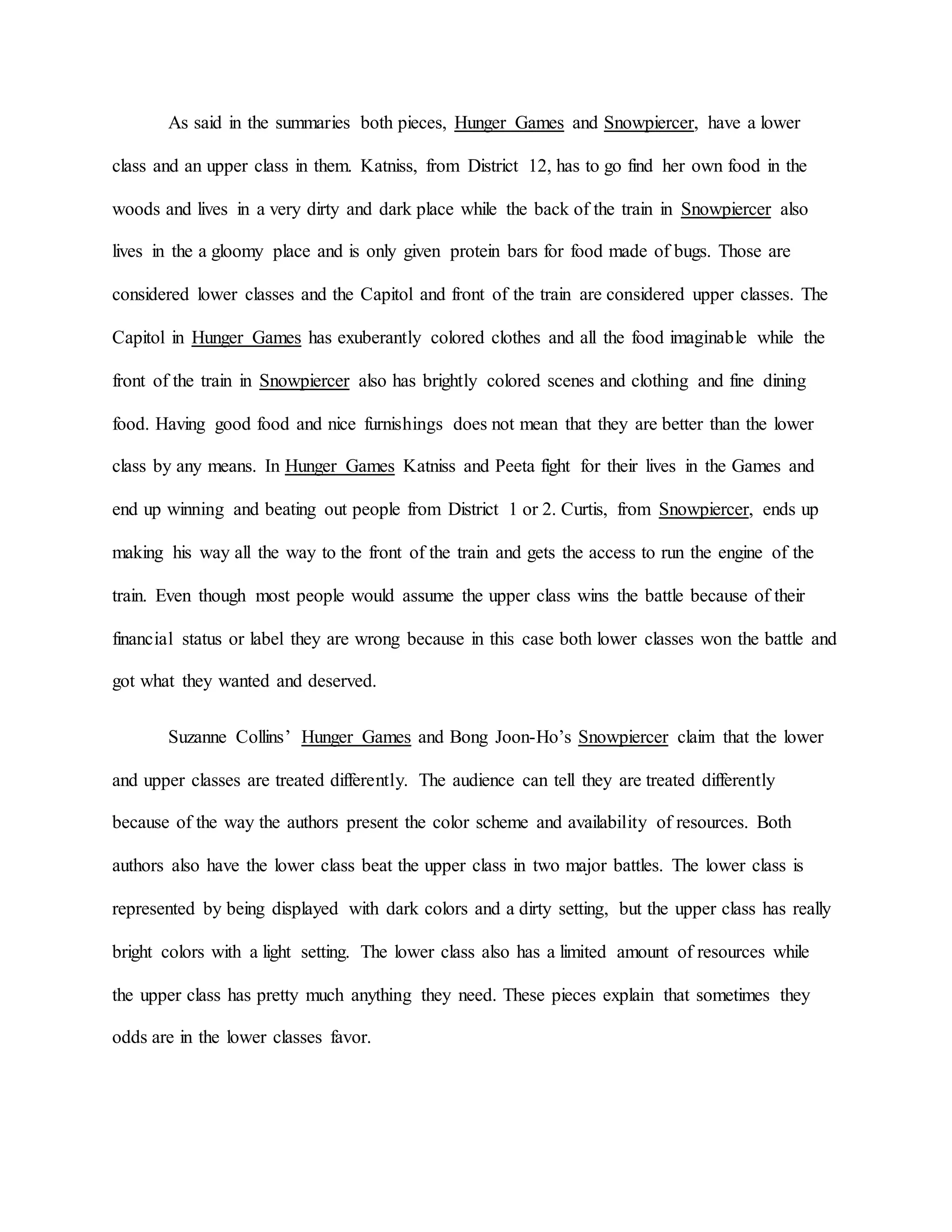 As said in the summaries both pieces, Hunger Games and Snowpiercer, have a lower
class and an upper class in them. Katniss, from District 12, has to go find her own food in the
woods and lives in a very dirty and dark place while the back of the train in Snowpiercer also
lives in the a gloomy place and is only given protein bars for food made of bugs. Those are
considered lower classes and the Capitol and front of the train are considered upper classes. The
Capitol in Hunger Games has exuberantly colored clothes and all the food imaginable while the
front of the train in Snowpiercer also has brightly colored scenes and clothing and fine dining
food. Having good food and nice furnishings does not mean that they are better than the lower
class by any means. In Hunger Games Katniss and Peeta fight for their lives in the Games and
end up winning and beating out people from District 1 or 2. Curtis, from Snowpiercer, ends up
making his way all the way to the front of the train and gets the access to run the engine of the
train. Even though most people would assume the upper class wins the battle because of their
financial status or label they are wrong because in this case both lower classes won the battle and
got what they wanted and deserved.
Suzanne Collins’ Hunger Games and Bong Joon-Ho’s Snowpiercer claim that the lower
and upper classes are treated differently. The audience can tell they are treated differently
because of the way the authors present the color scheme and availability of resources. Both
authors also have the lower class beat the upper class in two major battles. The lower class is
represented by being displayed with dark colors and a dirty setting, but the upper class has really
bright colors with a light setting. The lower class also has a limited amount of resources while
the upper class has pretty much anything they need. These pieces explain that sometimes they
odds are in the lower classes favor.
 