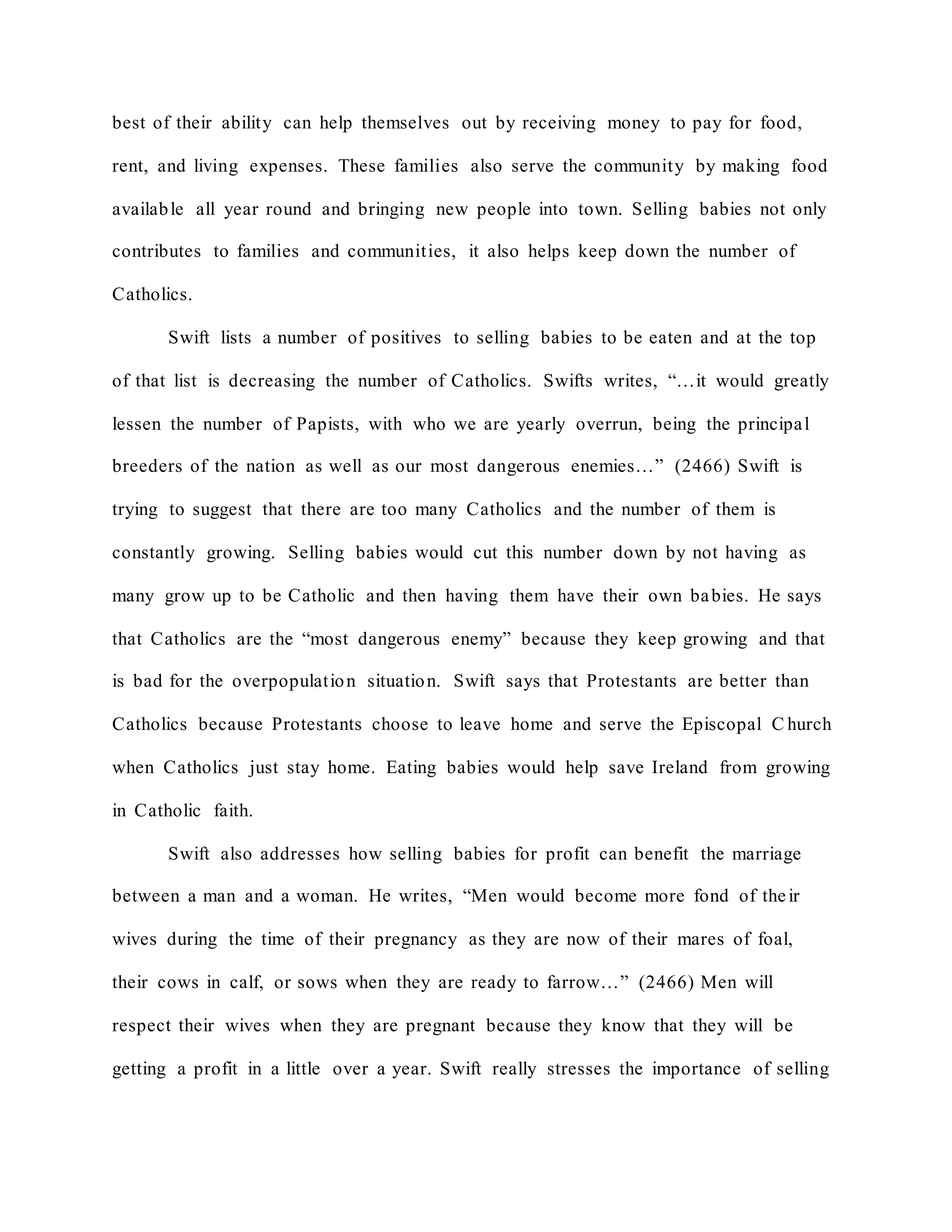 best of their ability can help themselves out by receiving money to pay for food,
rent, and living expenses. These families also serve the community by making food
available all year round and bringing new people into town. Selling babies not only
contributes to families and communities, it also helps keep down the number of
Catholics.
Swift lists a number of positives to selling babies to be eaten and at the top
of that list is decreasing the number of Catholics. Swifts writes, “…it would greatly
lessen the number of Papists, with who we are yearly overrun, being the principal
breeders of the nation as well as our most dangerous enemies…” (2466) Swift is
trying to suggest that there are too many Catholics and the number of them is
constantly growing. Selling babies would cut this number down by not having as
many grow up to be Catholic and then having them have their own babies. He says
that Catholics are the “most dangerous enemy” because they keep growing and that
is bad for the overpopulation situation. Swift says that Protestants are better than
Catholics because Protestants choose to leave home and serve the Episcopal C hurch
when Catholics just stay home. Eating babies would help save Ireland from growing
in Catholic faith.
Swift also addresses how selling babies for profit can benefit the marriage
between a man and a woman. He writes, “Men would become more fond of their
wives during the time of their pregnancy as they are now of their mares of foal,
their cows in calf, or sows when they are ready to farrow…” (2466) Men will
respect their wives when they are pregnant because they know that they will be
getting a profit in a little over a year. Swift really stresses the importance of selling
 