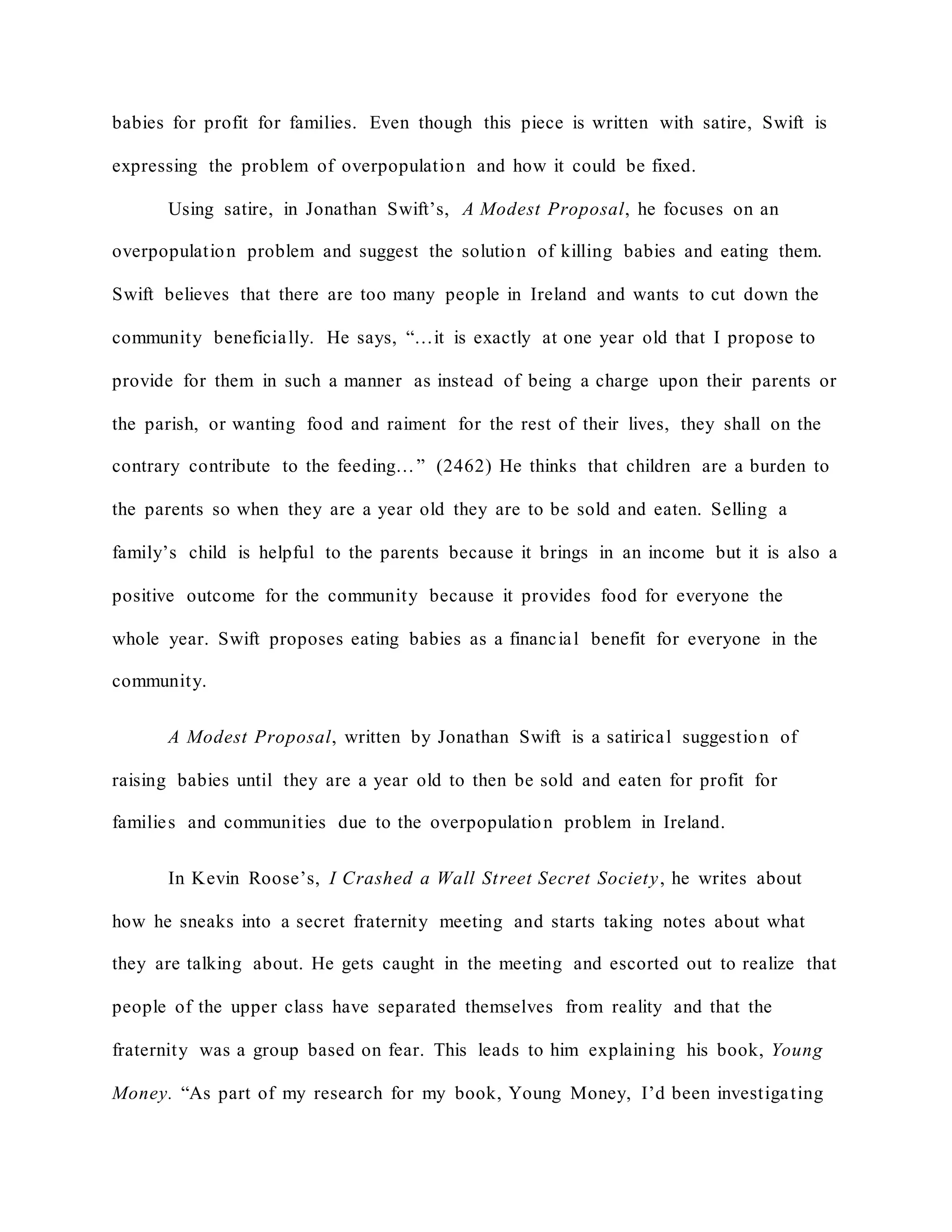 babies for profit for families. Even though this piece is written with satire, Swift is
expressing the problem of overpopulation and how it could be fixed.
Using satire, in Jonathan Swift’s, A Modest Proposal, he focuses on an
overpopulation problem and suggest the solution of killing babies and eating them.
Swift believes that there are too many people in Ireland and wants to cut down the
community beneficially. He says, “…it is exactly at one year old that I propose to
provide for them in such a manner as instead of being a charge upon their parents or
the parish, or wanting food and raiment for the rest of their lives, they shall on the
contrary contribute to the feeding…” (2462) He thinks that children are a burden to
the parents so when they are a year old they are to be sold and eaten. Selling a
family’s child is helpful to the parents because it brings in an income but it is also a
positive outcome for the community because it provides food for everyone the
whole year. Swift proposes eating babies as a financial benefit for everyone in the
community.
A Modest Proposal, written by Jonathan Swift is a satirical suggestion of
raising babies until they are a year old to then be sold and eaten for profit for
families and communities due to the overpopulation problem in Ireland.
In Kevin Roose’s, I Crashed a Wall Street Secret Society, he writes about
how he sneaks into a secret fraternity meeting and starts taking notes about what
they are talking about. He gets caught in the meeting and escorted out to realize that
people of the upper class have separated themselves from reality and that the
fraternity was a group based on fear. This leads to him explaining his book, Young
Money. “As part of my research for my book, Young Money, I’d been investigating
 