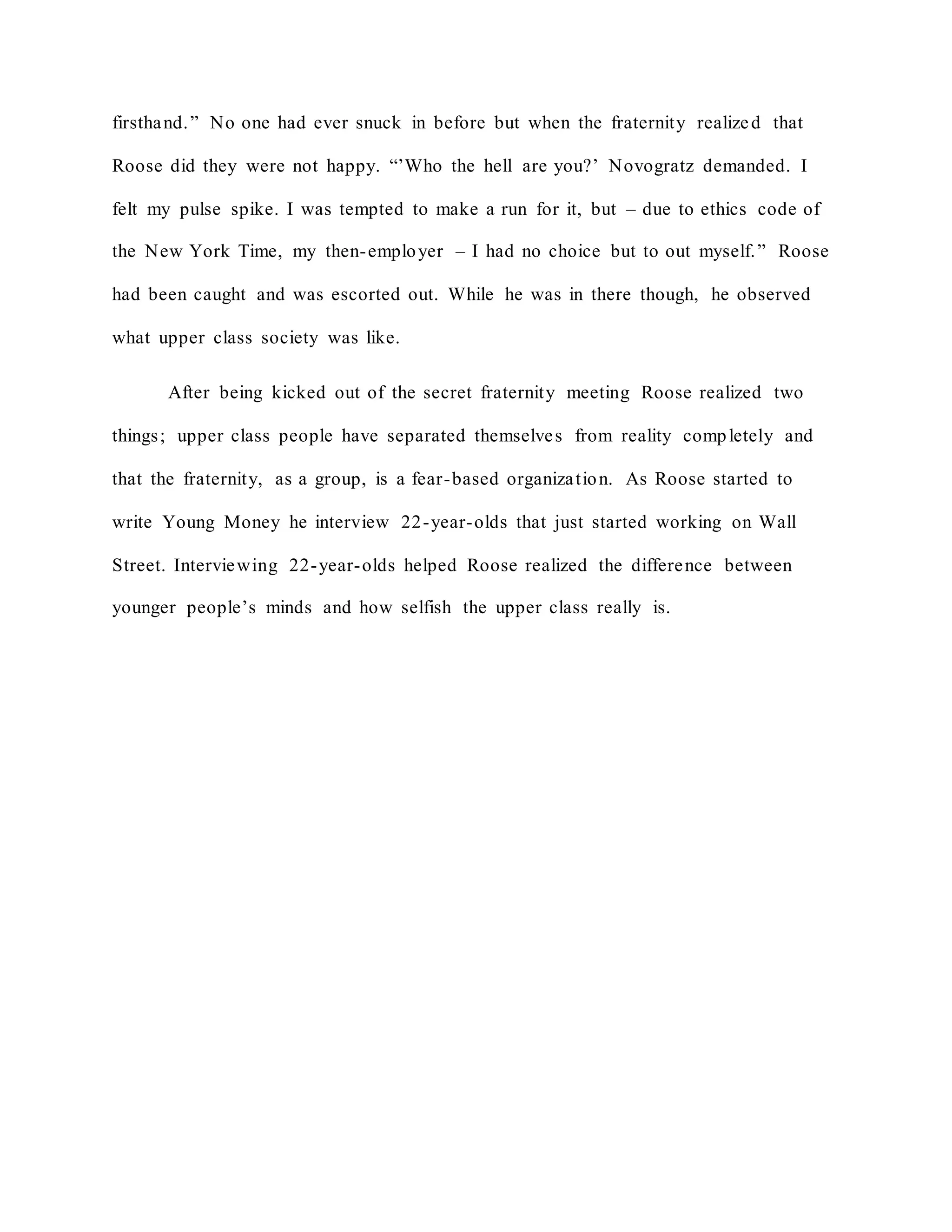 firsthand.” No one had ever snuck in before but when the fraternity realized that
Roose did they were not happy. “’Who the hell are you?’ Novogratz demanded. I
felt my pulse spike. I was tempted to make a run for it, but – due to ethics code of
the New York Time, my then-employer – I had no choice but to out myself.” Roose
had been caught and was escorted out. While he was in there though, he observed
what upper class society was like.
After being kicked out of the secret fraternity meeting Roose realized two
things; upper class people have separated themselves from reality completely and
that the fraternity, as a group, is a fear-based organization. As Roose started to
write Young Money he interview 22-year-olds that just started working on Wall
Street. Interviewing 22-year-olds helped Roose realized the difference between
younger people’s minds and how selfish the upper class really is.
 