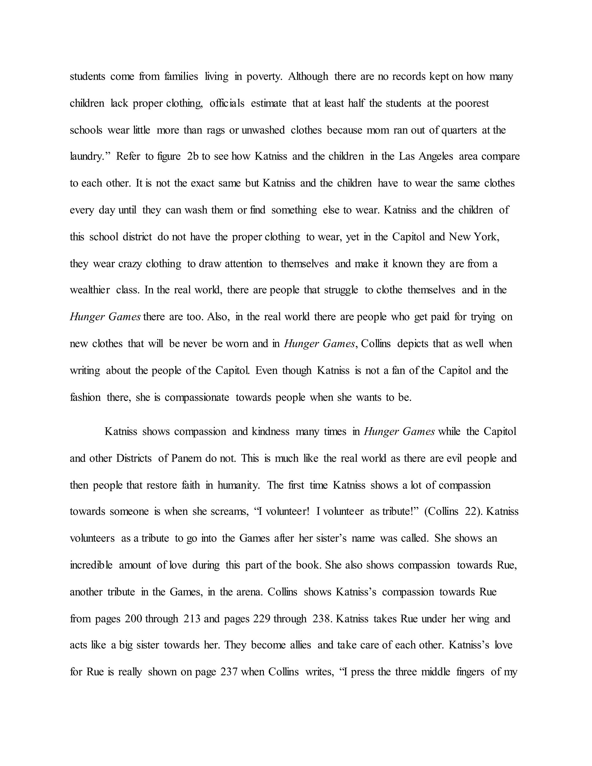 students come from families living in poverty. Although there are no records kept on how many
children lack proper clothing, officials estimate that at least half the students at the poorest
schools wear little more than rags or unwashed clothes because mom ran out of quarters at the
laundry.” Refer to figure 2b to see how Katniss and the children in the Las Angeles area compare
to each other. It is not the exact same but Katniss and the children have to wear the same clothes
every day until they can wash them or find something else to wear. Katniss and the children of
this school district do not have the proper clothing to wear, yet in the Capitol and New York,
they wear crazy clothing to draw attention to themselves and make it known they are from a
wealthier class. In the real world, there are people that struggle to clothe themselves and in the
Hunger Games there are too. Also, in the real world there are people who get paid for trying on
new clothes that will be never be worn and in Hunger Games, Collins depicts that as well when
writing about the people of the Capitol. Even though Katniss is not a fan of the Capitol and the
fashion there, she is compassionate towards people when she wants to be.
Katniss shows compassion and kindness many times in Hunger Games while the Capitol
and other Districts of Panem do not. This is much like the real world as there are evil people and
then people that restore faith in humanity. The first time Katniss shows a lot of compassion
towards someone is when she screams, “I volunteer! I volunteer as tribute!” (Collins 22). Katniss
volunteers as a tribute to go into the Games after her sister’s name was called. She shows an
incredible amount of love during this part of the book. She also shows compassion towards Rue,
another tribute in the Games, in the arena. Collins shows Katniss’s compassion towards Rue
from pages 200 through 213 and pages 229 through 238. Katniss takes Rue under her wing and
acts like a big sister towards her. They become allies and take care of each other. Katniss’s love
for Rue is really shown on page 237 when Collins writes, “I press the three middle fingers of my
 