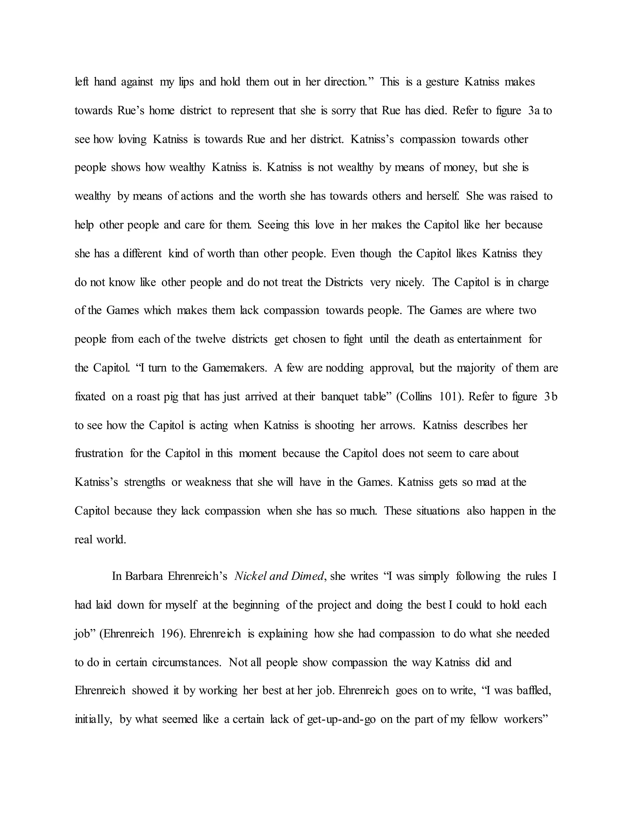 left hand against my lips and hold them out in her direction.” This is a gesture Katniss makes
towards Rue’s home district to represent that she is sorry that Rue has died. Refer to figure 3a to
see how loving Katniss is towards Rue and her district. Katniss’s compassion towards other
people shows how wealthy Katniss is. Katniss is not wealthy by means of money, but she is
wealthy by means of actions and the worth she has towards others and herself. She was raised to
help other people and care for them. Seeing this love in her makes the Capitol like her because
she has a different kind of worth than other people. Even though the Capitol likes Katniss they
do not know like other people and do not treat the Districts very nicely. The Capitol is in charge
of the Games which makes them lack compassion towards people. The Games are where two
people from each of the twelve districts get chosen to fight until the death as entertainment for
the Capitol. “I turn to the Gamemakers. A few are nodding approval, but the majority of them are
fixated on a roast pig that has just arrived at their banquet table” (Collins 101). Refer to figure 3b
to see how the Capitol is acting when Katniss is shooting her arrows. Katniss describes her
frustration for the Capitol in this moment because the Capitol does not seem to care about
Katniss’s strengths or weakness that she will have in the Games. Katniss gets so mad at the
Capitol because they lack compassion when she has so much. These situations also happen in the
real world.
In Barbara Ehrenreich’s Nickel and Dimed, she writes “I was simply following the rules I
had laid down for myself at the beginning of the project and doing the best I could to hold each
job” (Ehrenreich 196). Ehrenreich is explaining how she had compassion to do what she needed
to do in certain circumstances. Not all people show compassion the way Katniss did and
Ehrenreich showed it by working her best at her job. Ehrenreich goes on to write, “I was baffled,
initially, by what seemed like a certain lack of get-up-and-go on the part of my fellow workers”
 