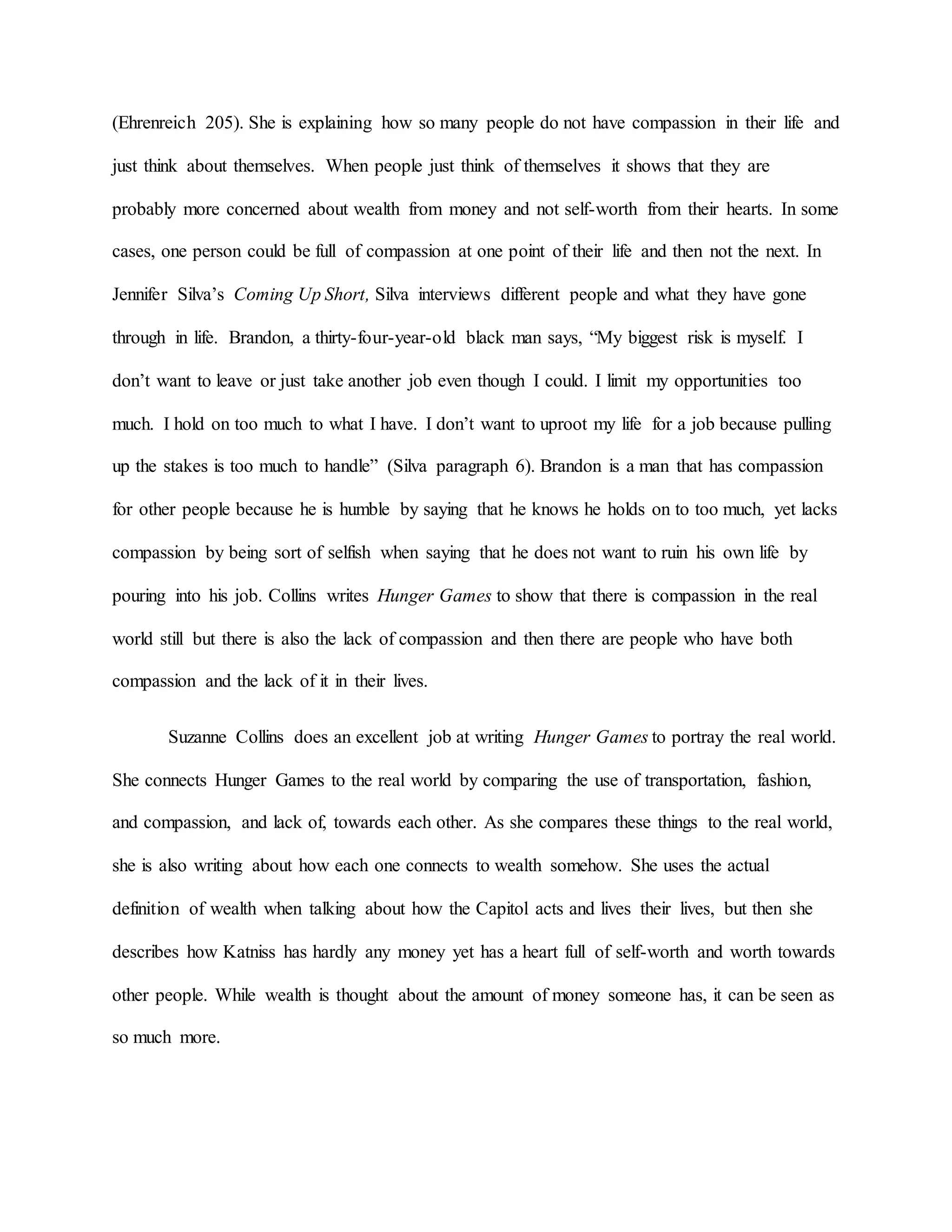 (Ehrenreich 205). She is explaining how so many people do not have compassion in their life and
just think about themselves. When people just think of themselves it shows that they are
probably more concerned about wealth from money and not self-worth from their hearts. In some
cases, one person could be full of compassion at one point of their life and then not the next. In
Jennifer Silva’s Coming Up Short, Silva interviews different people and what they have gone
through in life. Brandon, a thirty-four-year-old black man says, “My biggest risk is myself. I
don’t want to leave or just take another job even though I could. I limit my opportunities too
much. I hold on too much to what I have. I don’t want to uproot my life for a job because pulling
up the stakes is too much to handle” (Silva paragraph 6). Brandon is a man that has compassion
for other people because he is humble by saying that he knows he holds on to too much, yet lacks
compassion by being sort of selfish when saying that he does not want to ruin his own life by
pouring into his job. Collins writes Hunger Games to show that there is compassion in the real
world still but there is also the lack of compassion and then there are people who have both
compassion and the lack of it in their lives.
Suzanne Collins does an excellent job at writing Hunger Games to portray the real world.
She connects Hunger Games to the real world by comparing the use of transportation, fashion,
and compassion, and lack of, towards each other. As she compares these things to the real world,
she is also writing about how each one connects to wealth somehow. She uses the actual
definition of wealth when talking about how the Capitol acts and lives their lives, but then she
describes how Katniss has hardly any money yet has a heart full of self-worth and worth towards
other people. While wealth is thought about the amount of money someone has, it can be seen as
so much more.
 