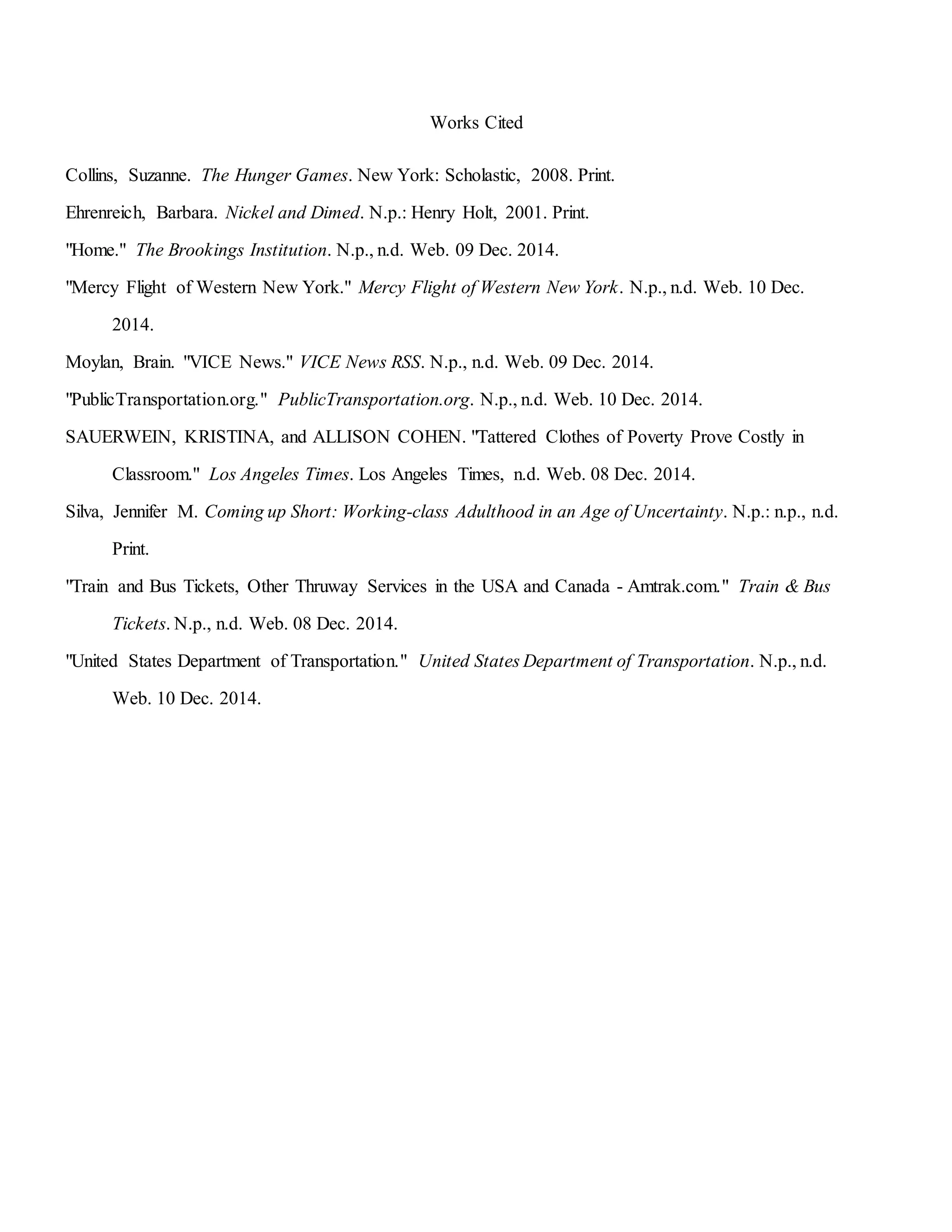 Works Cited
Collins, Suzanne. The Hunger Games. New York: Scholastic, 2008. Print.
Ehrenreich, Barbara. Nickel and Dimed. N.p.: Henry Holt, 2001. Print.
"Home." The Brookings Institution. N.p., n.d. Web. 09 Dec. 2014.
"Mercy Flight of Western New York." Mercy Flight of Western New York. N.p., n.d. Web. 10 Dec.
2014.
Moylan, Brain. "VICE News." VICE News RSS. N.p., n.d. Web. 09 Dec. 2014.
"PublicTransportation.org." PublicTransportation.org. N.p., n.d. Web. 10 Dec. 2014.
SAUERWEIN, KRISTINA, and ALLISON COHEN. "Tattered Clothes of Poverty Prove Costly in
Classroom." Los Angeles Times. Los Angeles Times, n.d. Web. 08 Dec. 2014.
Silva, Jennifer M. Coming up Short: Working-class Adulthood in an Age of Uncertainty. N.p.: n.p., n.d.
Print.
"Train and Bus Tickets, Other Thruway Services in the USA and Canada - Amtrak.com." Train & Bus
Tickets. N.p., n.d. Web. 08 Dec. 2014.
"United States Department of Transportation." United States Department of Transportation. N.p., n.d.
Web. 10 Dec. 2014.
 