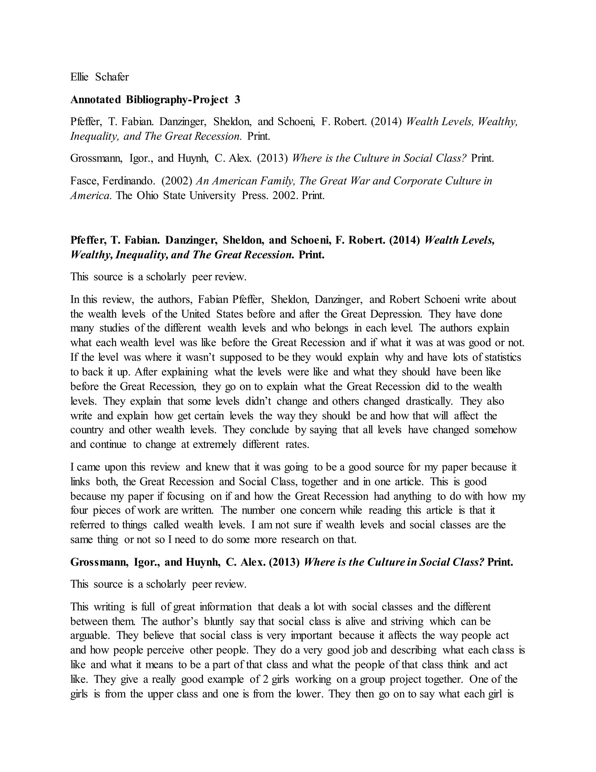 Ellie Schafer
Annotated Bibliography-Project 3
Pfeffer, T. Fabian. Danzinger, Sheldon, and Schoeni, F. Robert. (2014) Wealth Levels, Wealthy,
Inequality, and The Great Recession. Print.
Grossmann, Igor., and Huynh, C. Alex. (2013) Where is the Culture in Social Class? Print.
Fasce, Ferdinando. (2002) An American Family, The Great War and Corporate Culture in
America. The Ohio State University Press. 2002. Print.
Pfeffer, T. Fabian. Danzinger, Sheldon, and Schoeni, F. Robert. (2014) Wealth Levels,
Wealthy, Inequality, and The Great Recession. Print.
This source is a scholarly peer review.
In this review, the authors, Fabian Pfeffer, Sheldon, Danzinger, and Robert Schoeni write about
the wealth levels of the United States before and after the Great Depression. They have done
many studies of the different wealth levels and who belongs in each level. The authors explain
what each wealth level was like before the Great Recession and if what it was at was good or not.
If the level was where it wasn’t supposed to be they would explain why and have lots of statistics
to back it up. After explaining what the levels were like and what they should have been like
before the Great Recession, they go on to explain what the Great Recession did to the wealth
levels. They explain that some levels didn’t change and others changed drastically. They also
write and explain how get certain levels the way they should be and how that will affect the
country and other wealth levels. They conclude by saying that all levels have changed somehow
and continue to change at extremely different rates.
I came upon this review and knew that it was going to be a good source for my paper because it
links both, the Great Recession and Social Class, together and in one article. This is good
because my paper if focusing on if and how the Great Recession had anything to do with how my
four pieces of work are written. The number one concern while reading this article is that it
referred to things called wealth levels. I am not sure if wealth levels and social classes are the
same thing or not so I need to do some more research on that.
Grossmann, Igor., and Huynh, C. Alex. (2013) Where is the Culture in Social Class? Print.
This source is a scholarly peer review.
This writing is full of great information that deals a lot with social classes and the different
between them. The author’s bluntly say that social class is alive and striving which can be
arguable. They believe that social class is very important because it affects the way people act
and how people perceive other people. They do a very good job and describing what each class is
like and what it means to be a part of that class and what the people of that class think and act
like. They give a really good example of 2 girls working on a group project together. One of the
girls is from the upper class and one is from the lower. They then go on to say what each girl is
 