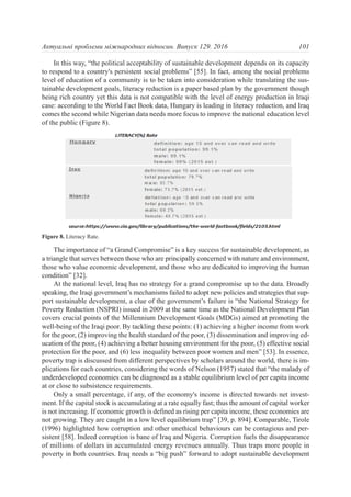 In this way, “the political acceptability of sustainable development depends on its capacity
to respond to a country's persistent social problems” [55]. In fact, among the social problems
level of education of a community is to be taken into consideration while translating the sus-
tainable development goals, literacy reduction is a paper based plan by the government though
being rich country yet this data is not compatible with the level of energy production in Iraqi
case: according to the World Fact Book data, Hungary is leading in literacy reduction, and Iraq
comes the second while Nigerian data needs more focus to improve the national education level
of the public (Figure 8).
The importance of “a Grand Compromise” is a key success for sustainable development, as
a triangle that serves between those who are principally concerned with nature and environment,
those who value economic development, and those who are dedicated to improving the human
condition” [32].
At the national level, Iraq has no strategy for a grand compromise up to the data. Broadly
speaking, the Iraqi government’s mechanisms failed to adopt new policies and strategies that sup-
port sustainable development, a clue of the government’s failure is “the National Strategy for
Poverty Reduction (NSPRI) issued in 2009 at the same time as the National Development Plan
covers crucial points of the Millennium Development Goals (MDGs) aimed at promoting the
well-being of the Iraqi poor. By tackling these points: (1) achieving a higher income from work
for the poor, (2) improving the health standard of the poor, (3) dissemination and improving ed-
ucation of the poor, (4) achieving a better housing environment for the poor, (5) effective social
protection for the poor, and (6) less inequality between poor women and men” [53]. In essence,
poverty trap is discussed from different perspectives by scholars around the world, there is im-
plications for each countries, considering the words of Nelson (1957) stated that “the malady of
underdeveloped economies can be diagnosed as a stable equilibrium level of per capita income
at or close to subsistence requirements.
Only a small percentage, if any, of the economy's income is directed towards net invest-
ment. If the capital stock is accumulating at a rate equally fast; thus the amount of capital worker
is not increasing. If economic growth is defined as rising per capita income, these economies are
not growing. They are caught in a low level equilibrium trap” [39, p. 894]. Comparable, Tirole
(1996) highlighted how corruption and other unethical behaviours can be contagious and per-
sistent [58]. Indeed corruption is bane of Iraq and Nigeria. Corruption fuels the disappearance
of millions of dollars in accumulated energy revenues annually. Thus traps more people in
poverty in both countries. Iraq needs a “big push” forward to adopt sustainable development
101Актуальні проблеми міжнародних відносин. Випуск 129. 2016
Figure 8. Literacy Rate.
 