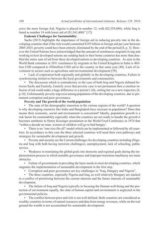 ceive the most foreign Aid, Nigeria is placed in number 12, with ($2,529,480), while Iraq is
listed as number 18 with lower aid of ($1,541,400)” [17].
Endemic Challenges for Sustainability:
Sachs (2013) highlights the importance of foreign aid in reducing poverty rate in the de-
veloping countries that if the rich would committed $195 billion in foreign aid per year between
2005-2025, poverty could have been entirely eliminated by the end of the period [8, p. 3]. How-
ever the United Nations have acknowledged that the amount of remittances migrants living and
working in host developed nations are sending back to their home countries has more than dou-
bled the entire sum of aid from these developed nations to developing countries. As seen in the
World Bank estimates in 2011 remittances by migrants in the United Kingdom to India is 4bil-
lion USD compared to 450million USD aid to the country in that same year [48]. Lack of in-
vestment in sectors such as agriculture and environmental development [59].
• Lack of corporation both regionally and globally in the developing countries, Failure in
synchronizing initiatives between the local governments and communities.
• The discussion which is contradictory to the case of both Iraq and Nigeria debated be-
tween Sachs and Easterly, Easterly avers that poverty case is not permanent then a onetime in-
fusion of aid could make a huge difference to a person’s life, setting her on a new trajectory [8,
p.10]. Unfortunately poverty trap exist among population of the developing countries, due to per-
manent corruption and poor governance.
Poverty and The growth of the world population
• The state of the demographic transition in the various regions of the world? A question
is why developing countries like India and Bangladesh have increase in population? Does that
means their economic, social and environment is convenient? Ideally, population growth is a
risk factor for sustainability especially when the countries are not ready to handle the growth it
becomes antithetic to Henry Kissinger postulation in the World Food Conference in 1974 that
“within a decade no man, women or children will go to bed hungry’.
• There is no “one-size-fits all” model which can be implemented or followed by all coun-
tries. In accordance to this case the three selected countries will need their own pathways and
strategies for sustainable development and growth.
• Poverty and security are the Current challenges for developing countries including (Nige-
ria and Iraq with both having terrorists challenges), unemployment, lack of schooling, public
service.
• Weakness in translating the global goals into domestic and regional goals during the im-
plementation process in which unstable governance and improper transition machinery are main
obstacles.
• Failure of governments in providing the basic needs in most developing countries, which
stagnates the implementation of sustainable development in the first step.
• Corruption and poor governance are key challenges in “Iraq, Hungary and Nigeria”.
• The three countries, especially Nigeria and Iraq, as well relatively Hungary are stacked
in a conflict of prioritizing between the current interests and the future interests of sustainable
development.
• The failure of Iraq and Nigeria typically in focusing the Human well-being and the pro-
tection of environment equally, the state of human capital and environment is neglected in the
governmental policies.
• The conflict between poor and rich is not well defined. Both countries are considered as
wealthy countries in terms of natural resources and data from energy revenues; while on the real
ground the wealth is not accumulated for sustainable development.
108 Actual problems of international relations. Release 129. 2016
 