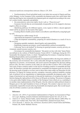 • Synchronization of local and global needs is not taken into account in Nigeria and Iraq,
while Hungary via the European Union sustainable development goals fairs much better than
both Iraq and Nigeria, here sustainable development goals are categorized according to the coun-
try’s context locally, regionally and globally.
• Recommendations taken from Jaffrey Sachs’s talk on “Planet forward”
- Economic Growth that are environmentally irresponsible are to be stopped to decrease
negative effect on ecology.
- Identifying pathways for different regions, every region to follow a decent approach
which will be an answer for the needs of the region.
- Creating effective health system which is cost-effective and efficient by using high qual-
ity tech.
- Following low carbon energy for all.
- Agricultural development to contribute to productivity.
- Urban development sustainability, preparing for natural disasters as a result of rise in
the sea level.
- Designing equitable standards, shared legality and responsibility.
- Redefining cooperate governance, social responsibility, political accountability.
- Following “how to do method” by focusing on (good governance, security, poverty, en-
vironment, natural resource scarcity, etc).
- Governance for sustainable development “this point is in line with what “James Patter-
son defined on the website of World Economic Forum (2015) “3 challenges facing the UN’s
Sustainable Development Goals, in which “Strengthening Governance, Competing Interests,
Building Responsibility and Accountability” [43].
Conclusions. The overall goal of sustainable development (SD) is the long-term stability of
the economy and environment; this is only achievable through the integration and acknowl-
edgement of economic, environmental, and social concerns throughout the decision making
process [20]. The three countries in this study are still not able to achieve 50% of SD goals,
since none of these countries made it to the top list of leading countries in sustainable develop-
ment. We therefore conclude that commitment to sustainable development goals are driven by
the pressing needs of people as we have seen in these three states under our binoculars for this
discourse. In Nigeria for instance poverty, corruption, insecurity, political instability creating
lack of political will are impediments to implementing sustainable development goals. Chal-
lenges of protracted war and insecurity in Iraq and the undertones of corruption has made sure
that developing the right political will to focus on SD goals are lacking. The picture in Hungary
is less grim rather brighter being a member of the European Union which act as a watchdog to
its member states implementation of the SD goals. Also the relatively stable political climate in
Hungary gives it the right foundation to focus on SD goals. The country’s steps are more envi-
ronmentally responsible toward achieving Sustainable development goals. But overall top pri-
ority for all three countries is poverty eradication.
References
1. Adeyemo A.B., (2011). E-government implementation in Nigeria; An Assessment of Nige-
ria’s e-gov. Ranking, Journal of Internet and Information System Vol. 2(1), P. 11-19.
2. Andersen E. Gosta, Duncan Gallie, Anton Hemerijck, and John Mayles (2002).Why we
need a new welfare state, New York, The United States, Oxford University Press.
3. Arrow Kenneth, J., Amartya, Sen, and Kotaro, Suzumura (2011). Social Choice and Welfare,
Oxford, UK, North- Holland: Elsevier.
109Актуальні проблеми міжнародних відносин. Випуск 129. 2016
 