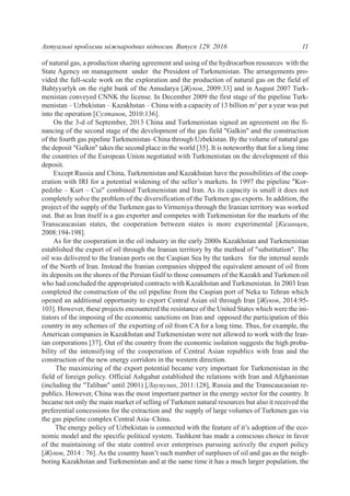 of natural gas, a production sharing agreement and using of the hydrocarbon resources with the
State Agency on management under the President of Turkmenistan. The arrangements pro-
vided the full-scale work on the exploration and the production of natural gas on the field of
Bahtyyarlyk on the right bank of the Amudarya [Жуков, 2009:33] and in August 2007 Turk-
menistan conveyed СNNK the license. In December 2009 the first stage of the pipeline Turk-
menistan – Uzbekistan – Kazakhstan – China with a capacity of 13 billion m3
per a year was put
into the operation [Султанов, 2010:136].
On the 3-d of September, 2013 China and Turkmenistan signed an agreement on the fi-
nancing of the second stage of the development of the gas field "Galkin" and the construction
of the fourth gas pipeline Turkmenistan–China through Uzbekistan. By the volume of natural gas
the deposit "Galkin" takes the second place in the world [35]. It is noteworthy that for a long time
the countries of the European Union negotiated with Turkmenistan on the development of this
deposit.
Except Russia and China, Turkmenistan and Kazakhstan have the possibilities of the coop-
eration with IRI for a potential widening of the seller’s markets. In 1997 the pipeline "Kor-
pedzhe – Kurt – Cui" combined Turkmenistan and Iran. As its capacity is small it does not
completely solve the problem of the diversification of the Turkmen gas exports. In addition, the
project of the supply of the Turkmen gas to Virmeniya through the Iranian territory was worked
out. But as Iran itself is a gas exporter and competes with Turkmenistan for the markets of the
Transcaucasian states, the cooperation between states is more experimental [Казанцев,
2008:194-198].
As for the cooperation in the oil industry in the early 2000s Kazakhstan and Turkmenistan
established the export of oil through the Iranian territory by the method of "substitution". The
oil was delivered to the Iranian ports on the Caspian Sea by the tankers for the internal needs
of the North of Iran. Instead the Iranian companies shipped the equivalent amount of oil from
its deposits on the shores of the Persian Gulf to those consumers of the Kazakh and Turkmen oil
who had concluded the appropriated contracts with Kazakhstan and Turkmenistan. In 2003 Iran
completed the construction of the oil pipeline from the Caspian port of Neka to Tehran which
opened an additional opportunity to export Central Asian oil through Iran [Жуков, 2014:95-
103]. However, these projects encountered the resistance of the United States which were the ini-
tiators of the imposing of the economic sanctions on Iran and opposed the participation of this
country in any schemes of the exporting of oil from CA for a long time. Thus, for example, the
American companies in Kazakhstan and Turkmenistan were not allowed to work with the Iran-
ian corporations [37]. Out of the country from the economic isolation suggests the high proba-
bility of the intensifying of the cooperation of Central Asian republics with Iran and the
construction of the new energy corridors in the western direction.
The maximizing of the export potential became very important for Turkmenistan in the
field of foreign policy. Official Ashgabat established the relations with Iran and Afghanistan
(including the "Taliban" until 2001) [Лаумулин, 2011:128], Russia and the Transcaucasian re-
publics. However, China was the most important partner in the energy sector for the country. It
became not only the main market of selling of Turkmen natural resources but also it received the
preferential concessions for the extraction and the supply of large volumes of Turkmen gas via
the gas pipeline complex Central Asia–China.
The energy policy of Uzbekistan is connected with the feature of it’s adoption of the eco-
nomic model and the specific political system. Tashkent has made a conscious choice in favor
of the maintaining of the state control over enterprises pursuing actively the export policy
[Жуков, 2014 : 76]. As the country hasn’t such number of surpluses of oil and gas as the neigh-
boring Kazakhstan and Turkmenistan and at the same time it has a much larger population, the
11Актуальні проблеми міжнародних відносин. Випуск 129. 2016
 