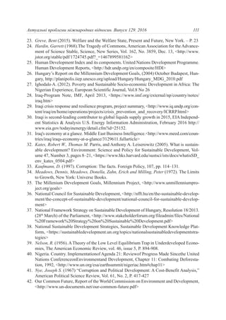 23. Greve, Bent (2015). Welfare and the Welfare State, Present and Future, New York. – P. 23
24. Hardin, Garrett (1968).The Tragedy of Commons, American Association for the Advance-
ment of Science Stable, Science, New Series, Vol. 162, No. 3859, Dec. 13, <http://www.
jstor.org/stable/pdf/1724745.pdf?_=1467899581162>
25. Human Development Index and its components. United Nations Development Programme.
Human Development Reports, <http://hdr.undp.org/en/composite/HDI>
26. Hungary’s Report on the Millennium Development Goals, (2004) October Budapest, Hun-
gary, http://planipolis.iiep.unesco.org/upload/Hungary/Hungary_MDG_2010.pdf
27. Ighodalo A. (2012). Poverty and Sustainable Socio-economic Development in Africa: The
Nigerian Experience, European Scientific Journal, Vol.8 No 26
28. Iraq-Program Note, IMF, April 2013, <https://www.imf.org/external/np/country/notes/
iraq.htm>
29. Iraqi crisis response and resilience program, project summary, <http://www.iq.undp.org/con-
tent/iraq/en/home/operations/projects/crisis_prevention_and_recovery/ICRRP.html>
30. Iraqi is second-leading contributor to global liquids supply growth in 2015, EIA Independ-
ent Statistics & Analysis U.S. Energy Information Administration, February 2016 http://
www.eia.gov/todayinenergy/detail.cfm?id=25152.
31. Iraq's economy at a glance. Middle East Business Intelligence.<http://www.meed.com/coun-
tries/iraq/iraqs-economy-at-a-glance/3129611.fullarticle>
32. Kates, Robert W., Thomas M. Parris, and Anthony A. Leiserowitz (2005). What is sustain-
able development? Environment: Science and Policy for Sustainable Development, Vol-
ume 47, Number 3, pages 8–21, <https://www.hks.harvard.edu/sustsci/ists/docs/whatisSD_
env_kates_0504.pdf>
33. Kaufmann, D. (1997). Corruption: The facts. Foreign Policy, 107, pp. 114–131.
34. Meadows, Dennis, Meadows, Donella, Zahn, Erich and Milling, Peter (1972). The Limits
to Growth, New York: Universe Books.
35. The Millenium Development Goals, Millennium Project, <http://www.unmillenniumpro-
ject.org/goals>
36. National Council for Sustainable Development, <http://nfft.hu/en/the-sustainable-develop-
ment/the-concept-of-sustainable-development/national-council-for-sustainable-develop-
ment>
37. National Framework Strategy on Sustainable Development of Hungary, Resolution 18/2013.
(28th
March) of the Parliament, <http://www.stakeholderforum.org/fileadmin/files/National
%20Framework%20Strategy%20on%20Sustainable%20Development.pdf>
38. National Sustainable Development Strategies, Sustainable Development Knowledge Plat-
form, <https://sustainabledevelopment.un.org/topics/nationalsustainabledevelopmentstra-
tegies>
39. Nelson, R. (1956). ATheory of the Low Level Equilibrium Trap in Underdeveloped Econo-
mies, The American Economic Review, vol. 46, issue 5, P. 894-908.
40. Nigeria. Country. Implementationof Agenda 21: Reviewof Progress Made Sincethe United
Nations ConferenceonEnvironmentand Development, Chapter 11: Combating Deforesta-
tion, 1992, <http://www.un.org/esa/earthsummit/nigeriac.htm#chap11>
41. Nye, Joseph S. (1967) “Corruption and Political Development: A Cost-Benefit Analysis,”
American Political Science Review, Vol. 61, No. 2, P. 417-427
42. Our Common Future, Report of the World Commission on Environment and Development,
<http://www.un-documents.net/our-common-future.pdf>
111Актуальні проблеми міжнародних відносин. Випуск 129. 2016
 