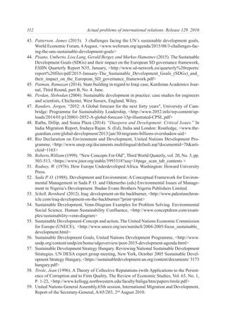 43. Patterson, James (2015). 3 challenges facing the UN’s sustainable development goals,
World Economic Forum, 4 August, <www.weforum.org/agenda/2015/08/3-challenges-fac-
ing-the-uns-sustainable-development-goals>
44. Pisano, Umberto, Lisa Lang, Gerald Berger, and Markus Hametner (2015). The Sustainable
Development Goals (SDGs) and their impact on the European SD governance framework,
ESDN Quarterly Report N35, January, <http://www.sd-network.eu/quarterly%20reports/
report%20files/pdf/2015-January-The_Sustainable_Development_Goals_(SDGs)_and_
their_impact_on_the_European_SD_governance_framework.pdf>
45. Paiman, Ramazan (2014). State building in regard to Iraqi case, Kurdistan Academics Jour-
nal, Third Round, part B, No. 4. June.
46. Perdan, Slobodan (2004). Sustainable development in practice: case studies for engineers
and scientists, Chichester, West Sussex, England, Wiley.
47. Randers, Jorgen, “2052: A Global forecast for the next forty years", University of Cam-
bridge: Programme for Sustainability Leadership, <http://www.2052.info/wp-content/up-
loads/2014/01/p120801-2052-A-global-forecast-15p-illustrated-CPSL.pdf>
48. Ratha, Dillip, and Sonia Plaza (2014). “Diaspora and Development: Critical Issues.” In
India Migration Report, Irudaya Rajan. S. (Ed), India and London: Routledge, <www.the-
guardian.com/global-development/2013/jan/30/migrants-billions-overshadow-aid>
49. Rio Declaration on Environment and Development, United Nations Development Pro-
gramme, <http://www.unep.org/documents.multilingual/default.asp?documentid=78&arti-
cleid=1163>
50. Roberts,William (1999). “New Concepts For Old”, Third World Quaterly, vol. 20, No. 3, pp.
503-513, <https://www.jstor.org/stable/3993318?seq=1#page_scan_tab_contents >
51. Rodney, W. (1976). How Europe Underdeveloped Africa. Washington: Howard University
Press.
52. Sada P. O. (1988). Development and Environment: A Conceptual Framework for Environ-
mental Management in Sada P. O. and Odemerho (eds) Environmental Issues of Manage-
ment in Nigeria’s Development. Ibadan Evans Brothers Nigeria Publishers Limited.
53. Schell, Bernhard (2012). Iraq: development on the backburner, <http://www.palestinechron-
icle.com/iraq-development-on-the-backburner/?print=print>
54. Sustainable Development, Venn-Diagram Examples for Problem Solving. Environmental
Social Science. Human Sustainability Confluence, <http://www.conceptdraw.com/exam-
ples/sustainability-venn-diagram>
55. Sustainable Development-Concept and action, The United Nations Economic Commission
for Europe (UNECE), <http://www.unece.org/oes/nutshell/2004-2005/focus_sustainable_
development.html>
56. Sustainable Development Goals, United Nations Development Programme, <http://www.
undp.org/content/undp/en/home/sdgoverview/post-2015-development-agenda.html>
57. Sustainable Development Strategy Hungary. Reviewing National Sustainable Development
Strategies. UN DESA expert group meeting, New York, October 2005 Sustainable Devel-
opment Strategy Hungary, <https://sustainabledevelopment.un.org/content/documents/ 3173
hungary.pdf>
58. Tirole, Jean (1996). A Theory of Collective Reputations (with Applications to the Persist-
ence of Corruption and to Firm Quality, The Review of Economic Studies, Vol. 63, No. 1,
Р. 1-22, <http://www.kellogg.northwestern.edu/faculty/baliga/htm/papers/tirole.pdf>
59. United Nations General Assembly,65th session, International Migration and Development,
Report of the Secretary-General, A/65/203, 2nd
August 2010.
112 Actual problems of international relations. Release 129. 2016
 
