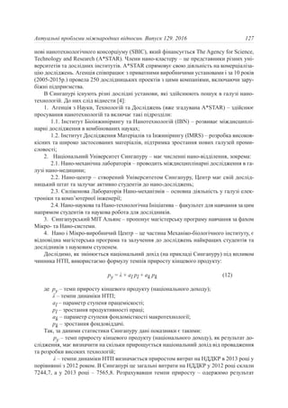 нові нанотехнологічного консорціуму (SBIC), який фінансується The Agency for Science,
Technology and Research (A*STAR). Члени нано-кластеру – це представники різних уні-
верситетів та дослідних інститутів. A*STAR спрямовує свою діяльність на комерціаліза-
цію досліджень. Агенція співпрацює з приватними виробничими установами і за 10 років
(2005-2015р.) провела 250 дослідницьких проектів з цими компаніями, включаючи зару-
біжні підприємства.
В Сингапурі існують різні дослідні установи, які здійснюють пошук в галузі нано-
технологій. До них слід віднести [4]:
1. Агенція з Науки, Технологій та Досліджень (вже згадувана A*STAR) – здійснює
просування нанотехнологій та включає такі підрозділи:
1.1. Інститут Біоінжинірингу та Нанотехнологій (IBN) – розвиває міждисциплі-
нарні дослідження в комбінованих науках;
1.2. Інститут Дослідження Матеріалів та Інжинірингу (IMRS) – розробка високоя-
кісних та широко застосованих матеріалів, підтримка зростання нових галузей проми-
словості;
2. Національний Університет Сингапуру – має численні нано-відділення, зокрема:
2.1. Нано-механічна лабораторія – проводить міждисциплінарні дослідження в га-
лузі нано-медицини;
2.2. Нано-центр – створений Університетом Сингапуру, Центр має свій дослід-
ницький штат та залучає активно студентів до нано-досліджень;
2.3. Силіконова Лабораторія Нано-механізмів – основна діяльність у галузі елек-
троніки та комп’ютерної інженерії;
2.4. Нано-наукова та Нано-технологічна Ініціатива – факультет для навчання за цим
напрямом студентів та наукова робота для дослідників.
3. Сингапурський МІТ Альянс – пропонує магістерську програму навчання за фахом
Мікро- та Нано-системи.
4. Нано і Мікро-виробничий Центр – це частина Механіко-біологічного інституту, є
відповідна магістерська програма та залучення до досліджень найкращих студентів та
дослідників з науковим ступенем.
Дослідимо, як змінюється національний дохід (на прикладі Сингапуру) під впливом
чинника НТП, використаємо формулу темпів приросту кінцевого продукту:
py = λ + al pl + ak pk (12)
де py – темп приросту кінцевого продукту (національного доходу);
λ – темпи динаміки НТП;
al – параметр ступеня працеміскості;
pl – зростання продуктивності праці;
ak – параметр ступеня фондомісткості макротехнології;
pk – зростання фондовіддачі.
Так, за даними статистики Сингапуру дані показники є такими:
py – темп приросту кінцевого продукту (національного доходу), як результат до-
слідження, має визначити на скільки прирощується національний дохід від провадження
та розробки високих технoлогій;
λ – темпи динаміки НТП визначається приростом витрат на НДДКР в 2013 році у
порівнянні з 2012 роком. В Сингапурі це загальні витрати на НДДКР у 2012 році склали
7244,7, а у 2013 році – 7565,8. Розрахувавши темпи приросту – одержимо результат
127Актуальні проблеми міжнародних відносин. Випуск 129. 2016
 