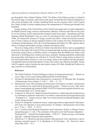 gas through the Trans Adriatic Pipeline (TAP). The failure of the Nabucco project is related to
the need of huge investment, and Central Asian states insisted that the financial obligations it
took on the European side. Another stumbling block was the uncertain status of the Caspian
Sea. Today, Europe is trying to update projects the transportation of Turkmen gas through Azer-
baydzhan.
Energy Strategy of the United States in the Central Asian region aims to reduce dependence
on Middle Eastern energy resources and therefore influence of Russia and China on the coun-
try’s Civil Aviation. In this connection the Caspian Central Asian states – Kazakhstan and Turk-
menistan official Washington views as a zone of vital interests USA. In the second half of the
1990s. US initiated the creation of "energy corridor East-West", which involved the construc-
tion of Trans Caspian oil and gas pipelines bottom of the Caspian Sea from Turkmenistan to
Azerbaijan and Kazakhstan. Also, the US and Kazakhstan December 26, 2001 signed a decla-
ration on strategic partnership in energy, transport and nuclear safety.
The active energy policy of China in Central Asia determine factors such as geographical
proximity to the region, the need for China in maintaining high economic growth and the need
to diversify energy sources, as half the country’s oil imports from the Middle East. China is also
interested in developing their northern provinces, primarily Xinjiang population traditionally
has strong ethnic and religious ties with the CA. Overall, China’s energy policy to attract Cen-
tral Asian hydrocarbon resources to serve its energy needs in the medium and long prospects.
Considerable interest in the hydrocarbon CA show also Turkey, Iran, Pakistan and India. Turkey,
with US support, seeks to become the main transit country for Uzbek, Kazakh and Turkmen en-
ergy resources to world markets.
References
1. The World Factbook, Central Intelligence Agency [Електронний ресурс]. – Режим до-
ступу: https://www.cia.gov/library/publications/the-world-factbook.
2. Мегоран Н. Центральная Азия: безопасность и опасности / Н. Мегоран, Дж. Хезершоу
// Центральная Азия и Кавказ Т. 14 В. 3. – 2011. – С. 7-21.
3. Центральная Азия. Исследование регионального потенциала экспорта электроэнер-
гии: основной отчет (русский) [Електронний ресурс]. – Режим доступу: http://docu-
ments.vsemirnyjbank.org/curated/ru/2004/12/6352791/central-asia-regional-electricity-exp
ort-potential-study-vol-1-2-main-report.
4. Алияров Б. К. Казахстан: Энергетическая безопасность, энергетическая независимость
и устойчивость развития энергетики. Состояние и перспективы [Електронний ресурс]
/ Алияров Б. К. – Режим доступу: http://www.clrma-teaction.kz/uploads/Профильэнер-
гетики_Казаxстан.pdf.
5. Петров В. Конфликт интересов между гидроэнергетикой и ирригацией в Централь-
ной Азии. Его причины и пути преодоления / В. Петров // Центральная Азия и Кав-
каз Т. 13 В. 3. – 2010. – С. 59-73.
6. Linn J. Central Asian Regional Integration and Cooperation: Reality or Mirage? [Елек-
тронний ресурс] / J. Linn // The economics of the post-soviet and Eurasian integration. –
Yearbook 2012. – Eurasian Development Bank. – P. 96-117. – Режим доступу: www.brook-
ings.edu/.../regional-integration-and-cooperation.
7. Дадабаева З. А. Процессы регионализации в Центральной Азии: проблемы и проти-
воречия: научный доклад / З. А. Дадабаева, Е. М. Кузьмина. – М. : Институт эконо-
мики РАН, 2014. – 55 с.
13Актуальні проблеми міжнародних відносин. Випуск 129. 2016
 