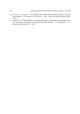 12. Kochura Ie. V., Kosariev V. M. Modeliuvannia makroekonomichnoi dynamiky: Navchal-
nyi posibnyk / Ie. V. Kochura, V. M. Kosariev. – Kyiv : Tsentr navchalnoi literatury, 2003.
– 236 s.
13. Ostapenko T. H. Mizhnarodnyi obmin tekhnolohiiamy u formuvanni konkurentnykh pere-
vah natsionalnoi ekonomiky (na prykladi Italii): Monohrafiia / T. H. Ostapenko. – K. :
Zovnishnia torhivlia, 2012. – 188 s.
130 Actual problems of international relations. Release 129. 2016
 