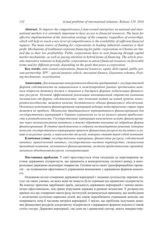 Abstract. To improve the competitiveness f state-owned enterprises on national and inter-
national markets it is extremely important to have access to financial resources. The basis for
effective implementation of the innovation strategy of the company (regardless of ownership),
which will help to reach a new level of competitiveness is the availability of sufficient financial
support. The main source of funding for corporations in leading industrial countries is their
profit. Mechanisms of traditional corporate financing for public corporations in Ukraine are lim-
ited due to their low profitability. Public corporations have to seek financing through capital
market mechanisms, as well as paying attention to hybrid forms of financing. The article pres-
ents innovative solutions to help public corporations to attract financial resources on favorable
terms and for different periods, depending on the goals that poses a corporation.
Key words: state-owned corporations, financial resources, equity, debt capital, public-pri-
vate partnership, SPV – special purpose vehicle, mezzanine finance, Guarantee schemes, Pool-
ing mechanisms, securitization.
Аннотация. Для повышения конкурентоспособности предприятий с государственной
формой собственности на национальном и международных рынках чрезвычайно важ-
ным вопросом является доступ к дешевым и быстрым формам мобилизации финансо-
вых ресурсов. Основой эффективной реализации инновационной стратегии компании
(независимо от формы собственности), что позволит выйти на новый уровень конку-
рентоспособности, является наличие достаточного объема финансового обеспечения.
Основным источником финансирования корпораций ведущих индустриальных стран мира
является их прибыль. Механизмы традиционного корпоративного финансирования для
государственных корпораций в Украине ограничены из-за их низкого уровня прибыльно-
сти и рентабельности. Государственные корпорации вынуждены искать финансирова-
ние через механизмы рынка капитала, а также обратить внимание на гибридные формы
финансирования. В статье представлены и собраны нестандартные решения, которые
помогут государственным корпорациям привлечь финансовые ресурсы на выгодных усло-
виях и на разные сроки, в зависимости от целей, которые ставит перед собой компания.
Ключевые слова: государственные корпорации, финансовые ресурсы, собственный
капитал, привлеченный капитал, государственно-частное партнерство, специальная
проектная компания, мезонинного финансирования, системы предоставления гарантий,
механизм объединения ресурсов, секьюритизация.
Постановка проблеми. У світі простежується чітка тенденція до перетворення ча-
стини державних підприємств, що працюють в конкурентному сегменті ринку, в конт-
рольовані державою акціонерні товариства. Головна мета таких трансформаційних проце-
сів – це підвищення ефективності управляння компаніями з державною формою власно-
сті.
Основною ціллю створення державної корпорації є надання суспільству окремих по-
слуг на таких умовах, на яких вони не можуть бути отримані від приватних підприємств.
Як показує практика зарубіжних країн, діяльність державних корпорацій є значно еконо-
мічно ефективнішою, ніж пряме втручання держави в ринкові механізми. У розвинутих
країнах під час створення такого роду інституцій дотримуються принципу, що необхідним
є досягнення суспільно корисних цілей, які також передбачають отримання доходів, що
покривають хоча б частково витрати корпорації. І звісно, що проблема залучення деше-
вих фінансових ресурсів для розвитку підприємств з державною формою власності також
стоїть гостро. Державні корпорації, так само як і приватний сектор, мають використову-
132 Actual problems of international relations. Release 129. 2016
 