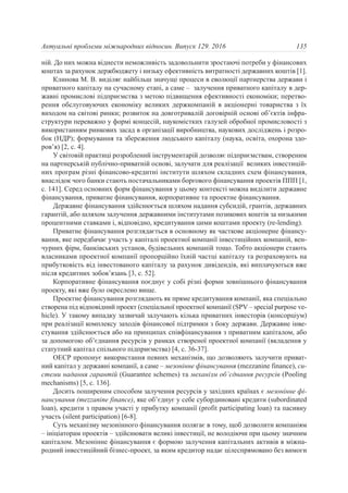 ній. До них можна віднести неможливість задовольнити зростаючі потреби у фінансових
коштах за рахунок держбюджету і низьку ефективність витратності державних коштів [1].
Клинова М. В. виділяє найбільш значущі процеси в еволюції партнерства держави і
приватного капіталу на сучасному етапі, а саме – залучення приватного капіталу в дер-
жавні промислові підприємства з метою підвищення ефективності економіки; перетво-
рення обслуговуючих економіку великих держкомпаній в акціонерні товариства з їх
виходом на світові ринки; розвиток на довготривалій договірній основі об’єктів інфра-
структури переважно у формі концесій, наукомістких галузей обробної промисловості з
використанням ринкових засад в організації виробництва, наукових досліджень і розро-
бок (НДР); формування та збереження людського капіталу (наука, освіта, охорона здо-
ров’я) [2, с. 4].
У світовій практиці розроблений інструментарій дозволяє підприємствам, створеним
на партнерській публічно-приватній основі, залучати для реалізації великих інвестицій-
них програм різні фінансово-кредитні інститути шляхом складних схем фінансування,
внаслідок чого банки стають постачальниками боргового фінансування проектів ППП [1,
с. 141]. Серед основних форм фінансування у цьому контексті можна виділити державне
фінансування, приватне фінансування, корпоративне та проектне фінансування.
Державне фінансування здійснюється шляхом надання субсидій, грантів, державних
гарантій, або шляхом залучення державними інститутами позикових коштів за низькими
процентними ставками і, відповідно, кредитування цими коштами проекту (re-lending).
Приватне фінансування розглядається в основному як часткове акціонерне фінансу-
вання, яке передбачає участь у капіталі проектної компанії інвестиційних компаній, вен-
чурних фірм, банківських установ, будівельних компаній тощо. Тобто акціонери стають
власниками проектної компанії пропорційно їхній частці капіталу та розраховують на
прибутковість від інвестованого капіталу за рахунок дивідендів, які виплачуються вже
після кредитних зобов’язань [3, c. 52].
Корпоративне фінансування поєднує у собі різні форми зовнішнього фінансування
проекту, які вже було окреслено вище.
Проектне фінансування розглядають як пряме кредитування компанії, яка спеціально
створена під відповідний проект (спеціальної проектної компанії (SPV – special purpose ve-
hicle). У такому випадку зазвичай залучають кілька приватних інвесторів (консорціум)
при реалізації комплексу заходів фінансової підтримки з боку держави. Державне інве-
стування здійснюється або на принципах співфінансування з приватним капіталом, або
за допомогою об’єднання ресурсів у рамках створеної проектної компанії (вкладення у
статутний капітал спільного підприємства) [4, с. 36-37].
ОЕСР пропонує використання певних механізмів, що дозволяють залучити приват-
ний капітал у державні компанії, а саме – мезонінне фінансування (mezzanine finance), си-
стеми надання гарантій (Guarantee schemes) та механізм об’єднання ресурсів (Pooling
mechanisms) [5, c. 136].
Досить поширеним способом залучення ресурсів у західних країнах є мезонінне фі-
нансування (mezzanine finance), яке об’єднує у себе субординовані кредити (subordinated
loan), кредити з правом участі у прибутку компанії (profit participating loan) та пасивну
участь (silent participation) [6-8].
Суть механізму мезонінного фінансування полягає в тому, щоб дозволити компаніям
– ініціаторам проектів – здійснювати великі інвестиції, не володіючи при цьому значним
капіталом. Мезонінне фінансування є формою залучення капітальних активів в міжна-
родний інвестиційний бізнес-проект, за яким кредитор надає цілеспрямовано без вимоги
135Актуальні проблеми міжнародних відносин. Випуск 129. 2016
 