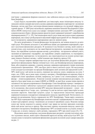 пов’язану з державною формою власності, яка здійснила випуск суку був Центральний
банк Бахрейну.
Сукук будуть надзвичайно привабливі для інвесторів, якщо ініціатором випуску іс-
ламських цінних паперів виступить велика державна корпорація в партнерстві з великими
банками, метою якої буде залучення фінансування наприклад під великий інфраструк-
турний проект. У 2005 році малазійська державна компанія Sarawak Development Corpo-
ration (SEDC) випустила сукук аль-іджара з використанням декількох SPV для рефінан-
сування власного боргу і фінансування проектів іншої державної компанії з виробництва
напівпровідників [17, с. 25]. Тож ініціатором емісії сукук може виступити певна державна
корпорація, яка планує розбудовувати важливий інфраструктурний об’єкт. Використання
цього інструменту державними корпораціями зростає кожного року.
На загал розрізняють 14 видів фінансових інструментів, які можна віднести до кате-
горії сукук. Розглянемо детально ті, які найбільш цікаві для державних корпорацій у про-
цесі залучення фінансових ресурсів. В залежності від базового активу, який лежить в
основі угоди, суку поділяють на так звані боргові інструменти, засновані на угоді «мура-
баха», що передбачає купівлю-продаж активу у розстрочку; інструменти пайової участі,
засновані на принципах «мудараба», що передбачає довірче управління, та «мушарака»,
що передбачає партнерство; та інструменти, що структуруються на основі купівлі-про-
дажу певного базового активу, з зобов’язанням про зворотну оренду [16].
Суку іджара широко використовується для залучення фінансових ресурсів з метою
проектного фінансування. Процес починається з того, що бенефіціар випуску (корпорація,
банк, або суверенна держава, у нашому випадку державна корпорація) створю компанію
спеціального призначення – SPV, яка буде діяти в якості емітента сукук. На наступному
етапі укладається контракт на продаж бенефіціаром своїх активів цій юридичній особі –
SPV, який купує цей актив на кошти, отримані від випуску сукук, наприклад на суму 3
млрд. дол. США, яка в свою чергу підписує контракт з бенефіціаром на передачу йому в
зворотний лізинг придбаних активів, наприклад, на 3 роки і стає лізингодавцем, а бене-
фіціар – лізингоодержувачем. Лізингові платежі повинні виплачуватися регулярно, і їх
вартість буде прив’язана до ставки LIBOR чи EIBOR, до якої буде додана певна премія в
залежності від кредитоспроможності бенефіціара. Саме бенефіціар отримує і використо-
вує кошти позики і забезпечує в результаті джерело коштів для виплати доходу за сукук
та їх погашення. Для оплати активів SPV випускає фінансовий інструмент – сукук – но-
мінальною вартістю в 3 млрд. дол., і розміщує їх уже як емітент серед інвесторів за номі-
нальною вартістю. Інвестори купують сукук за передплатою аналогічно процедурі
первинної підписки стандартного міжнародного випуску єврооблігацій. Потім кошти, от-
римані від розміщення, будуть переведені від SPV бенефіціару. Також варто зазначити,
що SPV буде отримувати від бенефіціара лізингові платежі і перераховувати їх інвесторам
в якості регулярного доходу і відповідно до кількості придбаних сукук. Власник паперу
сукук має частку власності в даному активі і має право на частину орендних платежів,
якщо цей актив здається в оренду. При настанні терміну погашення випуску даного фі-
нансового інструменту бенефіціар перераховує SPV останній платіж за угодою лізингу і
3 млрд дол. в оплату «викупу» своїх активів, «проданих» SPV при емісії сукук [16, 17].
Недоліком даного механізму залучення фінансових ресурсів є розмір залучених кош-
тів і купонних виплат, який строго обмежений вартістю активу, який купується SPV. Де-
тальна схема та механізм отримання фінансових ресурсів на основі сукук іджара наведено
на рис. 2.
141Актуальні проблеми міжнародних відносин. Випуск 129. 2016
 