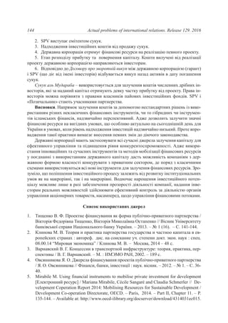 2. SPV виступає емітентом сукук.
3. Надходження інвестиційних коштів від продажу сукук.
4. Державна корпорація отримує фінансові ресурси на реалізацію певного проекту.
5. Етап розподілу прибутку та повернення капіталу. Кошти вилучені від реалізації
проекту державною корпорацією направляються інвесторам.
6. Відповідно до Договору про зворотній викуп між державною корпорацією (гарант)
і SPV (що діє від імені інвесторів) відбувається викуп назад активів в дату погашення
сукук.
Сукук аль Мудараба – використовується для залучення коштів численних дрібних ін-
весторів, які за наданий капітал отримують деяку частку прибутку від проекту. Права ін-
весторів можна порівняти з правами власників пайових інвестиційних фондів. SPV і
«Позичальник» стають учасниками партнерства.
Висновки. Напрямок залучення коштів за допомогою нестандартних рішень із вико-
ристанням різних некласичних фінансових інструментів, чи то гібридних чи інструмен-
тів ісламських фінансів, надзвичайно перспективний. Адже дозволить залучити значні
фінансові ресурси на вигідних умовах, що особливо актуально на сьогоднішній день для
України в умовах, коли рівень надходження інвестицій надзвичайно низький. Проте впро-
вадження такої практики вимагає внесення певних змін до діючого законодавства.
Державні корпорації мають застосовувати всі сучасні джерела залучення капіталу для
ефективного управління та підвищення рівня конкурентоспроможності. Адже викори-
стання інноваційних та сучасних інструментів та методів мобілізації фінансових ресурсів
у поєднанні з використанням державного капіталу дасть можливість компаніям з дер-
жавною формою власності конкурувати з приватним сектором, де поряд з класичними
схемами використовуються всі нові інструменти для залучення фінансових ресурсів. Зро-
зуміло, що поліпшення інвестиційного процесу залежить від розвитку інституціональних
умов як на макрорівні, так і на макрорівні. Водночас нарощення інвестиційного потен-
ціалу можливе лише в разі забезпечення прозорості діяльності компанії, надання інве-
сторам реальних можливостей здійснювати ефективний контроль за діяльністю органів
управління акціонерних товариств, насамперед, щодо управління фінансовими потоками.
Список використаних джерел
1. Тищенко В. Ф. Проектне фінансування як форма публічно-приватного партнерства /
Вікторія Федорівна Тищенко, Вікторія Миколаївна Остапенко // Вісник Університету
банківської справи Національного банку України. – 2013. – № 1 (16). – C. 141-144.
2. Клинова М. В. Теория и практика партнерства государства и частноо капитала в ев-
ропейских странах : автореф. дис. на соискание уч. степени докт. экон. наук : cпец.
08.00.14 “Мировая экономика” / Клинова М. В. – Москва, 2014 – 48 с.
3. Варнавский В. Г. Концессии в транспортной инфраструктуре: теория, практика, пер-
спективы / В. Г. Варнавский. – М. : ИМЭМО РАН, 2002. – 189 с.
4. Овсянникова Я. О. Джерела фінансування проектів публічно-приватного партнерства
/ Я. О. Овсянникова // Фінанси, банки, інвестиції : наук. вісник. – 2012. – № 1. – С. 36-
40.
5. Mirabile M. Using financial instruments to mobilise private investment for development
[Електронний ресурс] / Mariana Mirabile, Cécile Sangaré and Claudia Schmerler // De-
velopment Coperation Report 2014: Mobilising Resources for Sustainable Development /
Development Co-operation Directorate, OECD. – Paris, 2014. – Part II, Chapter 11. – P.
135-144. – Available at: http://www.oecd-ilibrary.org/docserver/download/4314031ec015.
144 Actual problems of international relations. Release 129. 2016
 