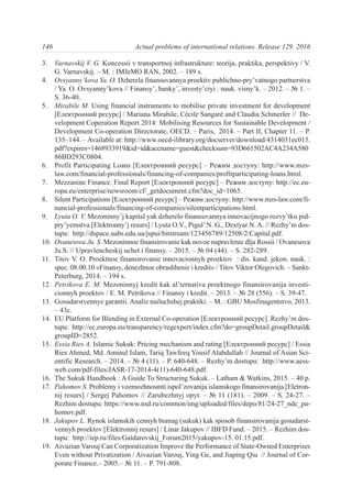 3. Varnavskij V. G. Koncessii v transportnoj infrastrukture: teorija, praktika, perspektivy / V.
G. Varnavskij. – M. : IMJeMO RAN, 2002. – 189 s.
4. Ovsyanny’kova Ya. O. Dzherela finansuvannya proektiv publichno-pry’vatnogo partnerstva
/ Ya. O. Ovsyanny’kova // Finansy’, banky’, investy’ciyi : nauk. visny’k. – 2012. – № 1. –
S. 36-40.
5. Mirabile M. Using financial instruments to mobilise private investment for development
[Електронний ресурс] / Mariana Mirabile, Cécile Sangaré and Claudia Schmerler // De-
velopment Coperation Report 2014: Mobilising Resources for Sustainable Development /
Development Co-operation Directorate, OECD. – Paris, 2014. – Part II, Chapter 11. – P.
135–144. – Available at: http://www.oecd-ilibrary.org/docserver/download/4314031ec015.
pdf?expires=1468933919&id=id&accname=guest&checksum=93D661502AC4A234A580
86BD293C0804.
6. Profit Participating Loans [Електронний ресурс] – Режим доступу: http://www.mzs-
law.com/financial-professionals/financing-of-companies/profitparticipating-loans.html.
7. Mezzanine Finance. Final Report [Електронний ресурс] – Режим доступу: http://ec.eu-
ropa.eu/enterprise/newsroom/cf/_getdocument.cfm?doc_id=1065.
8. Silent Participations [Електронний ресурс] – Режим доступу: http://www.mzs-law.com/fi-
nancial-professionals/financing-of-companies/silentparticipations.html.
9. Lyuta O. V. Mezoninny’j kapital yak dzherelo finansuvannya innovacijnogo rozvy’tku pid-
pry’yemstva [Elektronny’j resurs] / Lyuta O.V., Pigul’N. G., Dextyar N. A. // Rezhy’m dos-
tupu: http://dspace.uabs.edu.ua/jspui/bitstream/123456789/12508/2/Capital.pdf.
10. Ovanesova Ju. S. Mezoninnoe finansirovanie kak novoe napravlenie dlja Rossii / Ovanesova
Ju.S. // Upravlencheskij uchet i finansy. – 2015. – № 04 (44). – S. 282-289.
11. Titov V. O. Proektnoe finansirovanie innovacionnyh proektov : dis. kand. jekon. nauk. :
spec. 08.00.10 «Finansy, denezhnoe obrashhenie i kredit» / Titov Viktor Olegovich. – Sankt-
Peterburg, 2014. – 194 s.
12. Petrikova E. M. Mezoninnyj kredit kak al’ternativa proektnogo finansirovanija investi-
cionnyh proektov / E. M. Petrikova // Finansy i kredit. – 2013. – № 28 (556). – S. 39-47.
13. Gosudarstvennye garantii. Analiz nailuchshej praktiki. – M. : GBU Mosfinagentstvo, 2013.
– 43c.
14. EU Platform for Blending in External Co-operation [Електронний ресурс]. Rezhy’m dos-
tupu: http://ec.europa.eu/transparency/regexpert/index.cfm?do=groupDetail.groupDetail&
groupID=2852.
15. Essia Ries A. Islamic Sukuk: Pricing mechanism and rating [Електронний ресурс] / Essia
Ries Ahmed, Md. Aminul Islam, Tariq Tawfeeq Yousif Alabdullah // Journal of Asian Sci-
entific Research. – 2014. – № 4 (11). – P. 640-648. – Rezhy’m dostupu: http://www.aess-
web.com/pdf-files/JASR-17-2014-4(11)-640-648.pdf.
16. The Sukuk Handbook : A Guide To Structuring Sukuk. – Latham & Watkins, 2015. – 40 p.
17. Pahomov S. Problemy i vozmozhnosmti ispol’zovanija islamskogo finansirovanija [Eletron-
nij resurs] / Sergej Pahomov // Zarubezhnyj opyt. – № 11 (181). – 2009. – S. 24-27. –
Rezhim dostupu: https://www.nsd.ru/common/img/uploaded/files/depo/81/24-27_ndc_pa-
homov.pdf.
18. Jakupov L. Rynok islamskih cennyh bumag (sukuk) kak sposob finansirovanija gosudarst-
vennyh proektov [Elektronnij resurs] / Linar Jakupov // IBFD Fund. – 2015. – Rezhim dos-
tupu: http://iep.ru/files/Gaidarovskij_Forum2015/yakupov-15. 01.15.pdf.
19. Aivazian Varouj Can Corporatization Improve the Performance of State-Owned Enterprises
Even without Privatization / Aivazian Varouj, Ying Ge, and Jiaping Qiu // Journal of Cor-
porate Finance.– 2005.– № 11. – Р. 791-808.
146 Actual problems of international relations. Release 129. 2016
 