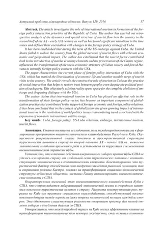 Abstract. The article investigates the role of international tourism in formation of the for-
eign policy interaction priorities of the Republic of Cuba. The author has carried out retro-
spective analysis of the dynamics and spatial structure of tourist flow into the country in the
second half of the XX – early XXI century as well as has found significant variations in the time
series and defined their correlation with changes in the foreign policy strategy of Cuba.
It has been established that during the term of the US embargo against Cuba, the United
States failed to isolate the country from the global network of tourist flows with relevant eco-
nomic and geopolitical impact. The author has established that the tourist factor contributed
both to the introduction of market economy elements and the preservation of the Castro regime,
influenced the transformation of the socio-economic structure of Cuban society and forced Ha-
vana to intensify foreign policy contacts with the USA.
The paper characterizes the current phase of foreign policy interaction of Cuba with the
USA, which has marked the liberalization of economic life and another notable surge of tourist
visits to the country. The article reveals the constructive role of tourism in Cuba as the practice
of social interaction that helps to restore trust between peoples even despite the political posi-
tion of each party. This objectively existing reality opens space for the complete abolition of em-
bargo and deepening dialogue with the USA.
The author claims that international tourism in Cuba has played an effective role in the
transformation of state foreign policy vector, has become an important component of global-
ization practice that contributed to the support of foreign economic and foreign policy relations.
It has been concluded that in the context of globalization the given growing impact of interna-
tional tourism in the resolution of world politics issues is an enduring trend associated with the
expansion of non-state international entities range.
Key words: Cuba, foreign policy, US-Cuba relations, embargo, international tourism,
tourist flows.
Аннотация. Статья посвящена исследованию роли международного туризма в фор-
мировании приоритетов внешнеполитического взаимодействия Республики Куба. Осу-
ществлен ретроспективный анализ динамики и пространственной структуры
туристических потоков в страну во второй половине XX – начале XXI вв., выявлены
значительные колебания временного ряда и установлена их корреляция с изменениями
внешнеполитической стратегии Кубы.
Установлено, что в течение действия американского эмбарго против Кубы США не
удалось изолировать страну от глобальной сети туристических потоков с соответ-
ствующими экономическими и геополитическими влияниями. Констатировано, что ту-
ристический фактор способствовал как внедрению элементов рыночной экономики, так
и сохранению режима Кастро, повлиял на трансформацию социально-экономической
структуры кубинского общества, заставил Гавану активизировать внешнеполитиче-
ские контакты с США.
Охарактеризован нынешний этап внешнеполитического взаимодействия Кубы с
США, что сопровождается либерализацией экономической жизни и очередным замет-
ным всплеском туристических визитов в страну. Раскрыта конструктивная роль ту-
ризма на Кубе как практики социального взаимодействия, способствующей восста-
новлению доверия между народами даже вопреки политической позиции каждой из сто-
рон. Эта объективно существующая реальность открывает простор для полной от-
мены эмбарго и углубления диалога со США.
Утверждается, что международный туризм на Кубе оказал эффективное влияние на
трансформацию внешнеполитического вектора государства, стал важным компонен-
17Актуальні проблеми міжнародних відносин. Випуск 129. 2016
 