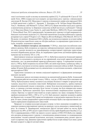 тексті політичних подій та впливу на економіку країни [12]. У публікації Ф. Сіксто (F. Ed-
uardo Sixto, 2006) підкреслюється відверто деструктивна роль туризму у фінансуванні
диктатури Ф. Кастро [18]. Можливості туризму в відновленні довіри між народами США
та Куби висвітлено у роботі С. Хрущева, Т. Хенторна та М. ЛаТура (Sergei Khrushchev,
Tony L. Henthorne, and Michael S. LaTour, 2007) [13]. Цікаві висновки щодо ролі туризму
в економічному розвитку та збережені соціалізму на Кубі містяться у публікації Г. Тейлор
та Л. Макглінн (Henry Louis Taylor Jr., and Linda McGlynn, 2009) [19]. Розділ монографії
Т. Хінча (Hinch Tom, 2011) присвячений з’ясуванню ролі туризму в історії американо-ку-
бинських політичних відносин [11]. Політико-економічна складова кубинського туризму
розкривається у праці Р. Родрігез та Е. Марсель (Rivera Rodriguez, Elba Marcell, 2011) [17].
На цьому тлі нинішнє зближення США та Куби, що позначилося першим за останні майже
90 років візитом глави Білого дому на «Острів свободи» та спрощенням туристичних по-
їздок, потребує додаткового вивчення.
Виклад основного матеріалу дослідження. У 2016 р., внаслідок послаблення сана-
ційного режиму, Куба потрапила до переліку найперспективніших туристичних напрям-
ків світу, здатних вплинути на трансформацію геопросторової структури туристичних
потоків в Карибському регіоні. Втім, як затребувана туристична дестинація країна сфор-
мувалася ще на початку XX ст. [14].
Довготривале іспанське панування (з XV ст. Куба була власністю Іспанської корони)
і боротьба за незалежність вплинули як на сировинний, відсталий характер кубинської
економіки, так і на революційний характер кубинського народу. З отриманням незалеж-
ності у 1902 р. Куба потрапила під вплив США, які своїм втручання у кубинську війну за
незалежність поставили остаточну крапку в розгром іспанських військ на Кубі. Подальші
майже 60 років Куба розвивається під економічним та політичним впливом, а фактично
протекторатом США.
Туристична залежність як чинник соціальної нерівності та формування антиамери-
канських настроїв
Колоніальне минуле негативно вплинуло на економічний розвиток Куби. Іспанський
уряд відмінив рабство на острові тільки у 1886 р., тоді як у США воно було скасовано ще
1865 р. Куба відчувала значну залежність від імпорту більшості товарів та продуктів хар-
чування, відсутність іноземних інвестицій. Виборовши незалежність, країна отримала
важкий колоніальний спадок в економіці, у якому була відсутня конкурентна промисло-
вість, а єдиними статтями експорту були тютюн та цукор, що було використано новою
метрополією. Кубинська економіка була монополізована американськими підприєм-
ствами. Притоку та гарантії інвестицій на острів сприяла так звана «поправка Платта»,
прийнята конгресом США у 1901 р. [17, p. 61]. Цей документ закріпив залежність країни
від Вашингтону та надав США право на інтервенцію та організацію морських баз на ост-
рові. В таких умовах рекреаційно-туристичний потенціал Куби став перспективним сек-
тором спрямування американських інвестицій.
Природні та історико-культурні ресурси острову та його економіко-географічне по-
ложення зумовили перетворення туризму на провідну галузь економіки у міжвоєнний пе-
ріод. За словами Ч. Джаявардени, напередодні Другої світової війни на частку Куби
припадало від 40% до 60% всього туристичного потоку країн Карибського басейну [12, p.
52]. Із запровадженням у США так званого «сухого закону» (1920-1933) Куба стає справж-
нім центром розважального туризму із відповідними романтичними та споживацькими
конотаціями: теплий пляжний відпочинок, веселощі, споживання рому, розквіт прости-
туції та азартних ігор. Динаміка туристичних прибуттів на острів знижується лише у роки
Великої депресії та Другої світової війни.
19Актуальні проблеми міжнародних відносин. Випуск 129. 2016
 