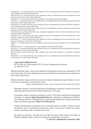 Адреса редакційної колегії:
04119, Київ, вул. Мельникова, 36/1, Інститут міжнародних відносин.
тел. 044-483-11-25.
Всі права застережені. All right reserved. При цитуванні обов’язкове посилання на
Збірник наукових праць «Актуальні проблеми міжнародних відносин».
© Інститут міжнародних відносин. 2016.
Муравйов В. І., доктор юридичних наук, професор, Інститут міжнародних відносин Київського національ-
ного університету імені Тараса Шевченка.
Перепелиця Г. М., доктор політичних наук, професор, Інститут міжнародних відносин Київського націо-
нального університету імені Тараса Шевченка.
Пирожков С. І., доктор економічних наук, професор, член-кореспондент НАН України.
Пузанов І. І., доктор економічних наук, професор, Інститут міжнародних відносин Київського національного
університету імені Тараса Шевченка.
Рижков М. М., доктор політичних наук, професор, Інститут міжнародних відносин Київського національ-
ного університету імені Тараса Шевченка.
Рогач О. І., доктор економічних наук, професор, Інститут міжнародних відносин Київського національного
університету імені Тараса Шевченка.
Сіскос Євангелос, доктор економічних наук, професор, Державний технологічний навчальний інститут (м.
Касторія, Грецька Республіка).
Скороход Ю. С., доктор політичних наук, професор, Інститут міжнародних відносин Київського націо-
нального університету імені Тараса Шевченка.
Філіпенко А. С., доктор економічних наук, професор, Інститут міжнародних відносин Київського націо-
нального університету імені Тараса Шевченка.
Фурса С. А., доктор юридичних наук, професор, Київський національний університет імені Тараса Шев-
ченка.
Шемшученко Ю. С., доктор юридичних наук, професор, академік НАН України.
Циганов С. А., доктор економічних наук, професор, Інститут міжнародних відносин Київського національ-
ного університету імені Тараса Шевченка.
Шляхта Богдан, доктор політичних наук, професор, Ягеллонський університет (м. Краків, Республіка
Польща).
Шнирков О. І., доктор економічних наук, професор, Інститут міжнародних відносин Київського національ-
ного університету імені Тараса Шевченка.
Збірник наукових праць «Актуальні проблеми міжнародних відносин» заснований у 1996
році. Засновник: Інститут міжнародних відносин Київського національного університету
імені Тараса Шевченка.
Збірник наукових праць включено до переліку наукових фахових видань України в галузі
політичних, юридичних і економічних наук.
Наказ Міністерства освіти і науки України № 241 від 09. 03. 2016 р.
Науковий часопис «Актуальні проблеми міжнародних відносин» індексується в між-
народній наукометричній базі Index Copernicus з 2015 року.
Електронну версію видання розміщено на сайті «Актуальні проблеми міжнародних
відносин» за адресою http://journals.iir.kiev.ua і передано до Національної бібліо-
теки України імені В. І. Вернадського на депозитарне зберігання та представлення на
порталі наукової періодики: http://www.nbuv.gov.ua.
Автори опублікованих матеріалів несуть відповідальність за добір, точність наведе-
них фактів, цитат, економіко-статистичних даних, імен власних, коректність пере-
кладу на іноземну мову та інших відомостей.
 