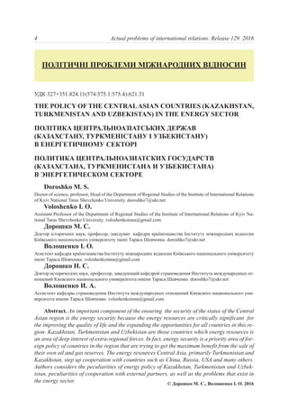 УДК 327+351.824.11(574:575.1:575.4):621.31
THE POLICY OF THE CENTRALASIAN COUNTRIES (KAZAKHSTAN,
TURKMENISTAN AND UZBEKISTAN) IN THE ENERGY SECTOR
ПОЛІТИКА ЦЕНТРАЛЬНОАЗІАТСЬКИХ ДЕРЖАВ
(КАЗАХСТАНУ, ТУРКМЕНІСТАНУ І УЗБЕКИСТАНУ)
В ЕНЕРГЕТИЧНОМУ СЕКТОРІ
ПОЛИТИКА ЦЕНТРАЛЬНОАЗИАТСКИХ ГОСУДАРСТВ
(КАЗАХСТАНА, ТУРКМЕНИСТАНА И УЗБЕКИСТАНА)
В ЭНЕРГЕТИЧЕСКОМ СЕКТОРЕ
Doroshko M. S.
Doctor of science, professor, Head of the Department of Regional Studies of the Institute of International Relations
of Kyiv National Taras Shevchenko University. doroshko7@ukr.net
Voloshenko I. O.
Assistant Professor of the Department of Regional Studies of the Institute of International Relations of Kyiv Na-
tional Taras Shevchenko University. voloshenkoinna@gmail.com
Дорошко М. С.
Доктор історичних наук, професор, завідувач кафедри країнознавства Інституту міжнародних відносин
Київського національного університету імені Тараса Шевченка. doroshko7@ukr.net
Волошенко І. О.
Асистент кафедри країнознавства Інституту міжнародних відносин Київського національного університету
імені Тараса Шевченка. voloshenkoinna@gmail.com
Дорошко Н. С.
Доктор исторических наук, профессор, заведующий кафедрой страноведения Института международных от-
ношений Киевского национального университета имени Тараса Шевченко. doroshko7@ukr.net
Волошенко И. А.
Ассистент кафедры страноведения Института международных отношений Киевского национального уни-
верситета имени Тараса Шевченко. voloshenkoinna@gmail.com
Abstract. An important component of the ensuring the security of the states of the Central
Asian region is the energy security because the energy resources are critically significant for
the improving the quality of life and the expanding the opportunities for all countries in this re-
gion. Kazakhstan, Turkmenistan and Uzbekistan are those countries which energy resources is
an area of deep interest of extra-regional forces. In fact, energy security is a priority area of for-
eign policy of countries in the region that are trying to get the maximum benefit from the sale of
their own oil and gas reserves. The energy resources Central Asia, primarily Turkmenistan and
Kazakhstan, step up cooperation with countries such as China, Russia, USA and many others.
Authors considers the peculiarities of energy policy of Kazakhstan, Turkmenistan and Uzbek-
istan, peculiarities of cooperation with external partners, as well as the problems that exist in
the energy sector.
4 Actual problems of international relations. Release 129. 2016
ПОЛІТИЧНІ ПРОБЛЕМИ МІЖНАРОДНИХ ВІДНОСИН
© Дорошко М. С., Волошенко І. О. 2016
 
