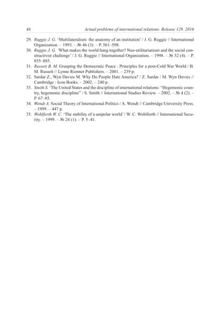 29. Ruggie J. G. ‘Multilateralism: the anatomy of an institution’ / J. G. Ruggie // International
Organization. – 1993. – № 46 (3). – P. 561–598.
30. Ruggie J. G. ‘What makes the world hang together? Neo-utilitarianism and the social con-
structivist challenge’ / J. G. Ruggie // International Organization. – 1998. – № 52 (4). – P.
855–885.
31. Russett B. M. Grasping the Democratic Peace : Principles for a post-Cold War World / B.
M. Russett // Lynne Rienner Publishers. – 2001. – 239 p.
32. Sardar Z., Wyn Davies M. Why Do People Hate America? / Z. Sardar / M. Wyn Davies //
Cambridge : Icon Books. – 2002. – 240 p.
33. Smith S. ‘The United States and the discipline of international relations: “Hegemonic coun-
try, hegemonic discipline” / S. Smith // International Studies Review. – 2002. – № 4 (2). –
P. 67–85.
34. Wendt A. Social Theory of International Politics / A. Wendt // Cambridge University Press.
– 1999. – 447 p.
35. Wohlforth W. C. ‘The stability of a unipolar world’ / W. C. Wohlforth // International Secu-
rity. – 1999. – № 24 (1). – P. 5–41.
46 Actual problems of international relations. Release 129. 2016
 
